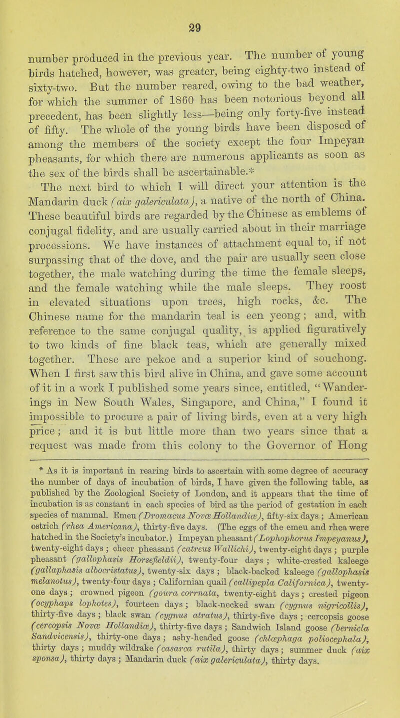 number produced in the previous year. The number of young birds hatched, however, was greater, being eighty-two instead of sixty-two. But the number reared, owing to the bad Aveather, for which the summer of 1860 has been notorious beyond all precedent, has been shghtly less—being only forty-five instead of fifty. The whole of the young birds have been disposed of among the members of the society except the four Impeyan pheasants, for which there are numerous applicants as soon as the sex of the birds shall be ascertainable.- The next bird to which I Avill direct your attention is the Mandarin duck (aix galericulataJ, a native of the north of China. These beautiful birds are regarded by the Chinese as emblems of conjugal fidelity, and are usually carried about in their marriage processions. We have instances of attachment equal to, if not surpassing that of the dove, and the pair are usually seen close together, the male watching during the time the female sleeps, and the female watching while the male sleeps. They roost in elevated situations upon trees, high rocks, &c. The Chinese name for the mandarin teal is een yeong; and, with reference to the same conjugal quality, is applied figuratively to two kinds of fine black teas, which are generally mixed together. These are pekoe and a superior kind of souchong. When I first saw this bird alive in China, and gave some account of it in a work I published some years since, entitled, Wander- ings in New South Wales, Singapore, and China, I found it impossible to procure a pair of living birds, even at a very high price; and it is but little more than two years since that a request was made from this colony to the Governor of Hong * As it is important in rearing birds to ascertain with some degree of accuracy the niimber of days of incubation of birds, I have given the following table, as pubHshed by the Zoological Society of London, and it appears that the time of incubation is as constant in each species of bird as the period of gestation in each species of mammal. Emeu (Bromacus JVovceHoUandiaJ, fifty-six days ; American ostrich (rhea Aviericana), thirty-five days. (The eggs of the emeu and rhea were hatched in the Society's incubator.) Impeyan pheasant (Lophophorus Impeyanus), twenty-eight days ; cheer pheasajit (catreus Wallichi), twenty-eight days ; purple pheasant (gallophasis HorsefieldiiJ, twenty-four days ; white-crested kaleege (gallaphasis albocristatusj, twenty-six days ; black-backed kaleege (gallophasis melanotusj, twenty-foiu- days ; Califomian quail (callipepla Californica), twenty- one days; crowned pigeon Cgoui-a corrnata, twenty-eight days; crested pigeon (ocyphaps lophotesj, foiu-teen days; black-necked swan (ajgnus nigricollisj, thu-ty-five days; black swan Ccygnus atratus), thirty-five days ; cercopsis goose (cercopsis Nova Hollandim), thirty-five days; Sandwich Island goose (hemicla SandvicensisJ, thirty-one days; ashy-headed goose (chlaphaga poliocephalaj, thirty days ; muddy wildrake (casarca rutilaj, thirty days; summer duck (aix sponsaj, thirty days ; Mandarin duck (aixgalericulataj, thirty days.