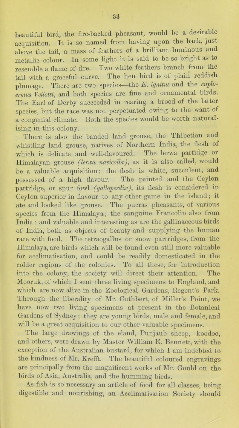 beautiful bird, the fire-backed pheasant, would be a desirable acquisition. It is so named from having upon the back, just above the tail, a mass of feathers of a brilhant luminous and metallic colour. In some light it is said to be so bright as to resemble a flame of fire. Two white feathers branch from the tail with a graceful curve. The hen bird is of plain reddish plumage. There are two species—the E. ignitus and the euplo- ermus Veilotti, and both species are fine and ornamental birds. The Earl of Derby succeeded in rearing a brood of the latter species, but the race was not perpetuated owing to the want of a congenial climate. Both the species would be worth natural- ising in this colony. There is also the banded land grouse, the Thibetian and whistling land grouse, natives of Northern India, the flesh of which is delicate and well-flavoured. The lerwa partidge or Himalayan grouse (lerwa navicollaj, as it is also called, would be a valuable acquisition; the flesh is white, succulent, and possessed of a high flavour. The painted and the Ceylon partridge, or spur fowl (galloperdix), its flesh is considered in Ceylon superior in flavour to any other game in the island; it ate and looked like grouse. The pucras pheasants, of various species from the Himalaya; the sanguine Francolin also from India ; and valuable and interesting as are the gallinaceous birds of India, both as objects of beauty and supplying the human race with food. The tetraogallus or snow partridges, from the Himalaya, are birds which will be found even still more valuable for acclimatisation, and could be readily domesticated in the colder x-egions of the colonies. To all these, for introduction into the colony, the society will direct their attention. The Mooruk, of Avhich I sent three living specimens to England, and which are now alive in the Zoological Gardens, Regent's Park. Through the liberality of Mr. Cuthbert, of Miller's Point, we have now two living specimens at present in the Botanical Gardens of Sydney; they are young birds, male and female, and will be a great acquisition to our other valuable specimens. The large drawings of the eland, Punjaub sheep, koodoo, and others, were drawn by Master William E. Bennett, with the exception of the Australian bustard, for which I am indebted to the kindness of Mr. Krefft. The beautiful coloured engravings are principally from the magnificent works of Mr. Gould on the birds of Asia, Australia, and the humming birds. As fish is so necessary an article of food for all classes, being digestible and nourishing, an Acclimatisation Society should