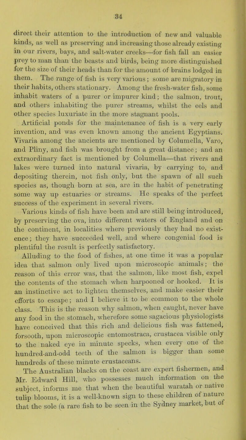 direct their attention to the introduction of new and valuable kinds, as well as preserving and increasing those already existing in our rivers, bays, and salt-water creeks—for fish fall an easier prey to man than the beasts and birds, being more distinguished for the size of their heads than for the amount of brains lodged in them. The range of fish is very various; some are migi-atory in their habits, others stationary. Among the fresh-water fish, some inhabit waters of a purer or impurer kind; the salmon, trout, and others inhabiting the purer streams, whilst the eels and other species luxuriate in the more stagnant pools. Artificial ponds for the maintenance of fish is a very early invention, and was even known among the ancient Egyptians. Vivaria among the ancients are mentioned by Columella, Varo, and Pliny, and fish was brought from a great distance; and an extraordinary fact is mentioned by Columella—that rivers and lakes were turned into natural vivaria, by carrying to, and depositing therein, not fish only, but the spawn of all such species as, though born at sea, are in the habit of penetrating some way up estuaries or streams. He speaks of the perfect success of the experiment in several rivers. Various kinds of fish have been and are still being introduced, by preserving the ova, into different waters of England and on the continent, in localities where previously they had no exist- ence ; they have succeeded well, and where congenial food is plentiful the result is perfectly satisfactory. Alluding to the food of fishes, at one time it was a popular idea that salmon only lived upon microscopic animals; the reason of this error was, that the salmon, like most fish, expel the contents of the stomach Avhen harpooned or hooked. It is an instinctive act to lighten themselves, and make easier their efforts to escape; and I believe it to be common to the whole class. This is the reason why salmon, when caught, never have any food in the stomach, wherefore some sagacious physiologists have conceived that this rich and delicious fish was fattened, forsooth, upon microscopic entomostraca, Crustacea visible only to the naked eye in minute specks, Avhen eveiy one of the hundred-and-odd teeth of the salmon is bigger than some hundreds of these minute crustaceans. The Australian blacks on the coast are expert fishermen, and Mr. Edward Hill, who possesses much information on tlie subject, informs me that when tlie beautiful waratah or native tulip blooms, it is a well-known sign to these children of nature that the sole (a rare fish to be seen in the Sydney market, but of