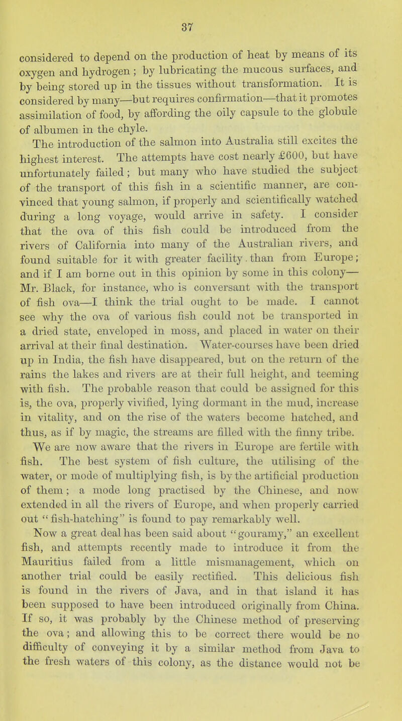 considered to depend on the production of lieat by means of its oxygen and hydrogen ; by lubricating the mucous surfaces, and by being stored up in the tissues without transformation. It is considered by many—but requires confirmation—that it promotes assimilation of food, by affording the oily capsule to the globule of albumen in the chyle. The introduction of the salmon into Australia still excites the highest interest. The attempts have cost nearly £600, but have unfortunately failed; but many who have studied the subject of the transport of this fish in a scientific manner, are con- vinced that young salmon, if properly and scientifically watched during a long voyage, would arrive in safety. I consider that the ova of this fish could be introduced fi-om the rivers of California into many of the Australian rivers, and found suitable for it with greater facility. than from Europe; and if I am borne out in this opinion by some in this colony— Mr. Black, for instance, who is conversant with the transport of fish ova—I think the trial ought to be made. I cannot see why the ova of various fish could not be ti'ansported in a dried state, enveloped in moss, and placed in water on their arrival at their final destination. Water-courses have been dried up in India, the fish have disappeared, but on the return of the rains the lakes and rivers are at their full height, and teeming with fish. The pi'obable reason that could be assigned for this is, the ova, properly vivified, lying dormant in the mud, increase in vitality, and on the rise of the Avaters become hatched, and thus, as if by magic, the streams are filled with the finny tribe. We are now aware that the rivers in Europe are fertile with fish. The best system of fish culture, the utilising of the water, or mode of multiplying fish, is by the artificial production of them; a mode long pi-actised by the Chinese, and now extended in all the rivers of Europe, and when properly carried out fish-hatching is found to pay remarkably well. Now a great deal has been said about gouramy, an excellent fish, and attempts recently made to introduce it from the Mauritius failed from a little mismanagement, which on another trial could be easily rectified. This deUcious fish is found in the rivers of Java, and in that island it has been supposed to have been introduced originally from China. If so, it was probably by the Chinese method of preserving the ova; and allowing this to be correct there would be no difficulty of conveying it by a similar method from Java to the fresh waters of this colony, as the distance would not be