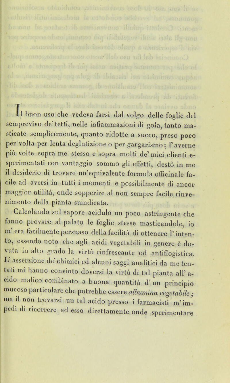 semprevivo de'tetti, nelle Inflammazioni di gola, tanto ma- sticate semplicemente, quanto ridotte a succo, preso poco per volta per lenta deglutizione o per gargarismo^ l'averne più volte sopra me stesso e sopra molti de'miei clienti e- sperimentati con vantaggio sommo gli effetti, destò in me il desiderio di trovare un'equivalente formula officinale fa- cile ad aversi in tutti i momenti e possibilmente di ancor maggior utilità, onde sopperire al non sempre facile rinve- nimento della pianta suindicata. Calcolando sul sapore acidulo un poco astringente che fanno provare al palato le foglie stesse masticandole, io m' era facilmente persuaso della facihtà di ottenere l'inten- to, essendo noto che agli acidi vegetabili in genere è do- vuta in alto grado la virtù rinfrescante od antiflogistica. L' asserzione de'chimici ed alcuni saggi analitici da me ten- tati mi hanno convinto doversi la virtù di tal pianta all' a- cido malico combinato a buona quantità d'un principio mucoso particolare che potrebbe essere albumina vegetabile^ ma il non trovarsi un tal acido presso i farmacisti m'im- pedì di ricorrere ad esso direttamente onde sperimentare