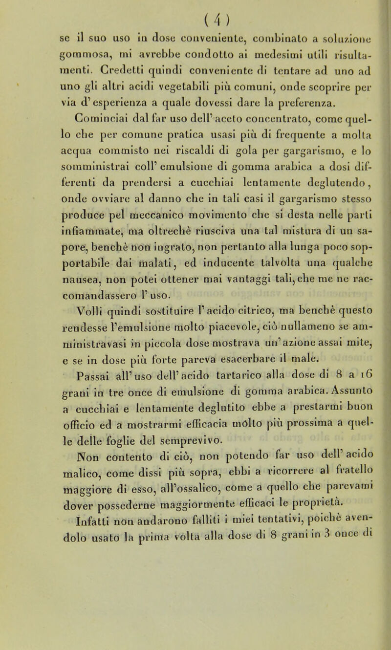 se il suo uso in dose coiivenleate, combinalo a soluzione gommosa, mi avrebbe condotto ai medesimi utili risulta- menti. Credetti quindi conveniente di tentare ad uno ad uno gli altri acidi vegetabili più comuni, onde scoprire per via d'esperienza a quale dovessi dare la preferenza. Cominciai dal far uso delP aceto concentrato, come quel- lo che per comune pratica usasi più di frequente a molta acqua commisto nei riscaldi di gola per gargarismo, e lo somministrai coli' emulsione di gomma arabica a dosi dif- ferenti da prendersi a cucchiai lentamente deglutendo, onde ovviare al danno che in tali casi il gargarismo stesso produce pel meccanico movimento che si desta nelle parti infiammate, ma oltreché riusciva una tal mistura di un sa- pore, benché non ingrato, non pertanto alla lunga poco sop- portabile dai malati, ed inducente talvolta una qualche nausea, non potei ottener mai vantaggi tali, che me ne rac- comandassero l'uso. Volli quindi sostituire l'acido citrico, ma benché questo rendesse l'emulsione molto piacevole, ciò nullameno se am- ministravasi in piccola dose mostrava un'azione assai mite, e se in dose più forte pareva esacerbare il male. Passai all'uso dell'acido tartarico alla dose di 8 a i6 grani in tre once di emulsione di gomma arabica. Assunto a cucchiai e lentamente deglutito ebbe a prestarmi buon officio ed a mostrarmi efficacia mólto più prossima a quel- le delle foglie del semprevivo. Non contento di ciò, non potendo far uso dell' acido malico, come dissi più sopra, ebbi a ricorrere al fratello maggiore di esso, all'ossalico, come a quello che parevami dover possederne maggiormente efficaci le proprietà. Infatti non andarono falliti i miei tentativi, poiché aven- dolo usato la prima volta alla dose di 8 grani in 3 once di