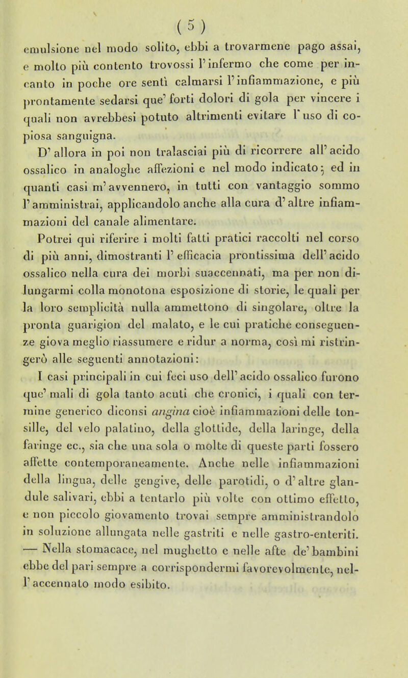 emulsione nel modo solito, ebbi a trovarmene pago assai, e molto più conlento trovossi l'infermo che come per in- canto in poche ore sentì calmarsi Finfiammazione, e più prontamente sedarsi que' forti dolori di gola per vincere i quali non avrebbesi potuto altrimenti evitare l'uso di co- piosa sanguigna. D'allora in poi non tralasciai piìi di ricorrere all'acido ossalico in analoghe affezioni e nel modo indicato^ ed in quanti casi m'avvennero, in tutti con vantaggio sommo l'amministrai, applicandolo anche alla cura d'altre infiam- mazioni del canale alimentare. Potrei qui riferire i molti fatti pratici raccolti nel corso di pili anni, dimostranti 1' efficacia prontissima dell' acido ossalico nella cura dei morbi suaccennati, ma per non di- lungarmi colla monotona esposizione di storie, le quali per la loro semplicità nulla ammettono di singolare, oltre la pronta guariglon del malato, e le cui pratiche conseguen- ze giova meglio riassumere e ridur a norma, così mi ristrin- gerò alle seguenti annotazioni: I casi principali in cui feci uso dell'acido ossalico furono quc' mali di gola tanto acuti che cronici, i quali con ter- mine generico dìconsi angina cioè infiammazioni delle ton- sille, del velo palatino, della glottide, della laringe, della faringe ec, sìa che una sola o molte di queste parti fossero affette contemporaneamente. Anche nelle infiammazioni della lingua, delle gengive, delle parotidi, o d'altre glan- dule salivari, ebbi a tentarlo più volte con ottimo effetto, e non piccolo giovamento trovai sempre amministrandolo in soluzione allungata nelle gastriti e nelle gastro-enteriti. — Nella stomacace, nel mughetto e nelle afte de'bambini ebbe del pari sempre a corrispondermi favorevolmente, nel- r accennato modo esibito.