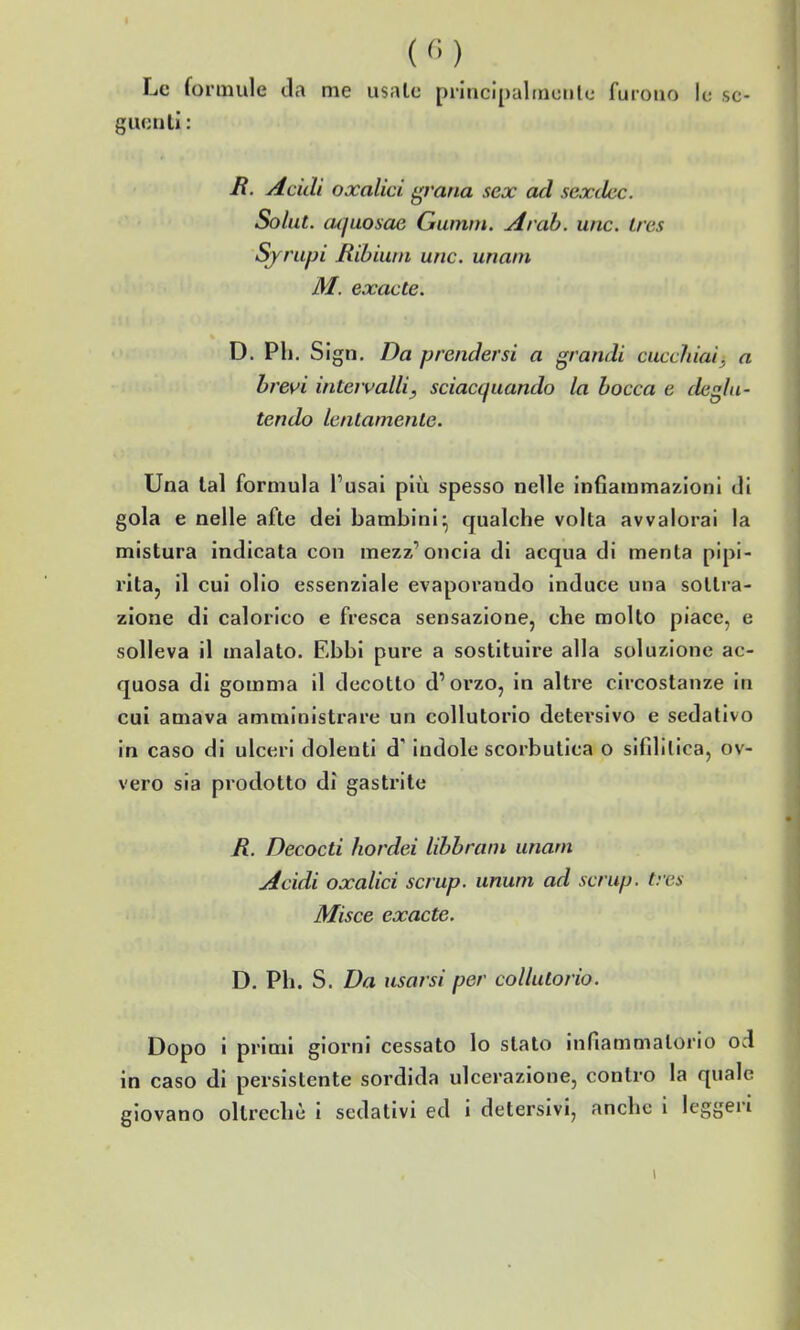 (<■>) Le formule da me usale pilncipaltnentc furono le se- gue nli: B. Acidi oxalici ^vana sex ad scxdec. Solut. cujuosae Gumm. Ai ah. une. Ires Sjrupi Ribiuin une. un ani M. exacte. D. Ph. Sign. Da prendersi a grandi cucchiai, a brevi intervalli, sciacquando la bocca e deglu- tendo lentamente. Una tal formula l'usai più spesso nelle infiammazioni di gola e nelle afte dei bambini^ qualche volta avvalorai la mistura indicata con mezz'oncia di acqua di menta pipi- rita, il cui olio essenziale evaporando induce una solti'a- zione di calorico e fresca sensazione, che molto piace, e solleva il malato. Ebbi pure a sostituire alla soluzione ac- quosa di gomma il decotto d'orzo, in altre circostanze in cui amava amministrare un collutorio detersivo e sedativo in caso di ulceri dolenti d'indole scorbutica o sifdilica, ov- vero sia prodotto dì gastrite R. Decocti hordei libbrani unam Acidi oxalici scrup, unum ad scrup, tres Misce exacte. D. Ph. S. Da usarsi per collutorio. Dopo i primi giorni cessato lo stato infiammatorio od in caso di persistente sordida ulcerazione, contro la quale giovano oltreché i sedativi ed i detersivi, anche i leggeri i