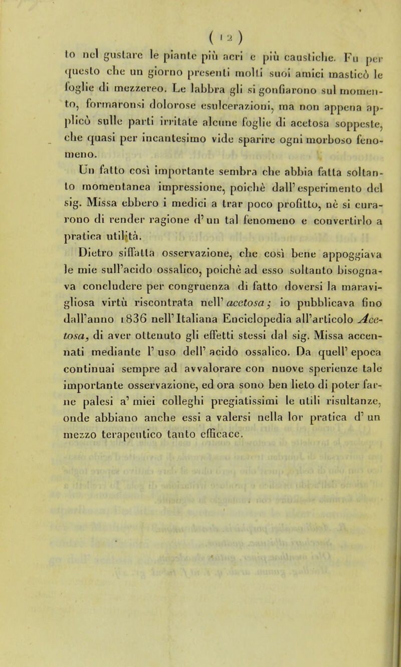 (,.) lo nel gustare le piante più acri e più causliclie. Fu per questo che un giorno presenti molli suoi amici masticò le foglie di mezzereo. Le labbra gli si gonfiarono sul momen- to, formaronsi dolorose esulcerazioni, ma non appena ap- plicò sulle parti irritate alcune foglie di acetosa soppeste, che quasi per incantesimo vide sparire ogni morboso feno- meno. Un fatto così importante sembra che abbia fatta soltan- to momentanea impressione, poiché dall'esperimento del sig. Missa ebbero i medici a trar poco profitto, nè si cura- rono di render ragione d'un tal fenomeno e convertirlo a pratica utilità. Dietro siffatta osservazione, che così bene appoggiava le mie sull'acido ossalico, poiché ad esso soltanto bisogna- va concludere per congruenza di fatto doversi la maravi- gliosa virtù riscontrata neW acetosa, io pubblicava fino dall'anno i836 nell'Italiana Enciclopedia all'articolo y4cG' tosa, di aver ottenuto gli effetti stessi dal sig. Missa accen- nati mediante 1' uso dell' acido ossalico. Da quell' epoca continuai sempre ad avvalorare con nuove sperienze tale importante osservazione, ed ora sono ben lieto di poter far- ne palesi a' miei colleghi pregiatissimi le utili risultanze, onde abbiano anche essi a valersi nella lor pratica d' un mezzo terapeutico tanto efficace.