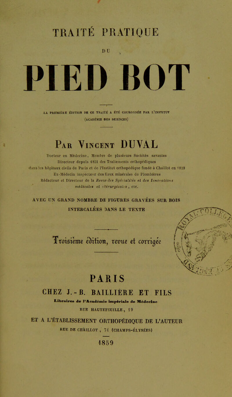 TRAITÉ PRATIQUE PIED BOT Docteur en Médecine, Membre de plusieurs Sociétés savantes Directeur depuis 1831 des Traitemcnls orlhopcdiques <)ans les hôpitaux civils de Paris et de l'Iristitut orthopédique fondé à Cbaillot en 1823 Ex-Médecia inspecteur des Uaux minérales de Plombières Rédacteur et Directeur de la Jtevrtides Spétialiiés et des Innovations médtoales et chirurgicales , etc. AVEC UN GRAND NOMBRE DE FIGURES GRAVEES SUR BOIS ET A L'ÉTABLISSEMENT ORTHOPÉDIQUE DE L'AUTEUR Lk PREMIÈRE ÉDITION PB CE TRJlITÉ A ÉTÉ COURONMÉB PAR L'INSTITOT (académie bes sciences) Par Vincent DUVAL CHEZ J.-B. BAIILIÈRE ET FILS liibrairaa de I>Académie impériale de Médecine RUE HAUTEFEOILLE, 19 RDE DE CHAILLOT , 76 (CHAMPS-ELYSÉES) 1859