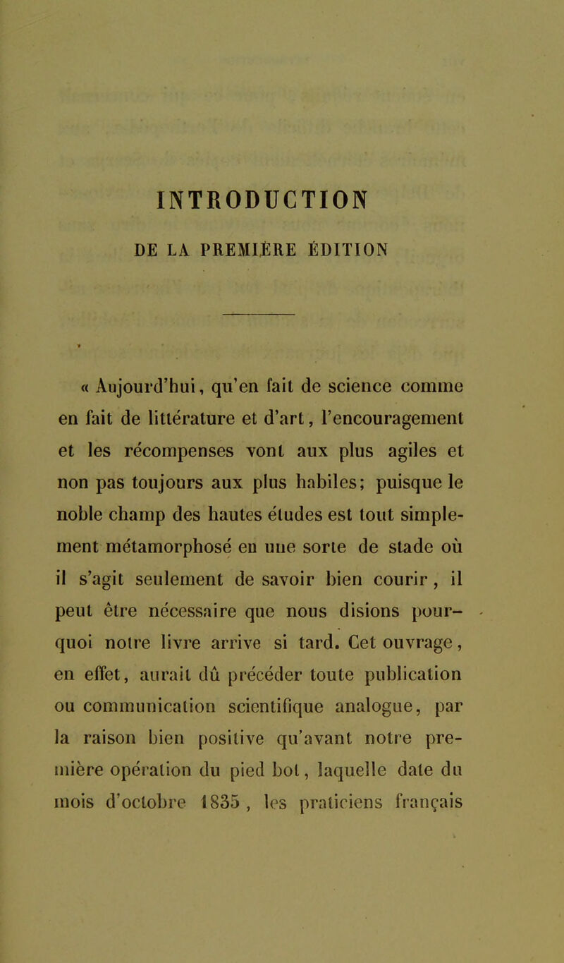 INTRODUCTION DE LA PREMIÈRE ÉDITION « Aujourd'hui, qu'en fait de science comme en fait de littérature et d'art, l'encouragement et les récompenses vont aux plus agiles et non pas toujours aux plus habiles; puisque le noble champ des hautes éludes est tout simple- ment métamorphosé en une sorte de stade où il s'agit seulement de savoir bien courir , il peut être nécessaire que nous disions pour- quoi noire livre arrive si tard. Cet ouvrage, en effet, aurait dû précéder toute publication ou communication scientifique analogue, par la raison bien positive qu'avant notre pre- mière opération du pied bol, laquelle date du mois d'octobre 1835 , les praticiens français