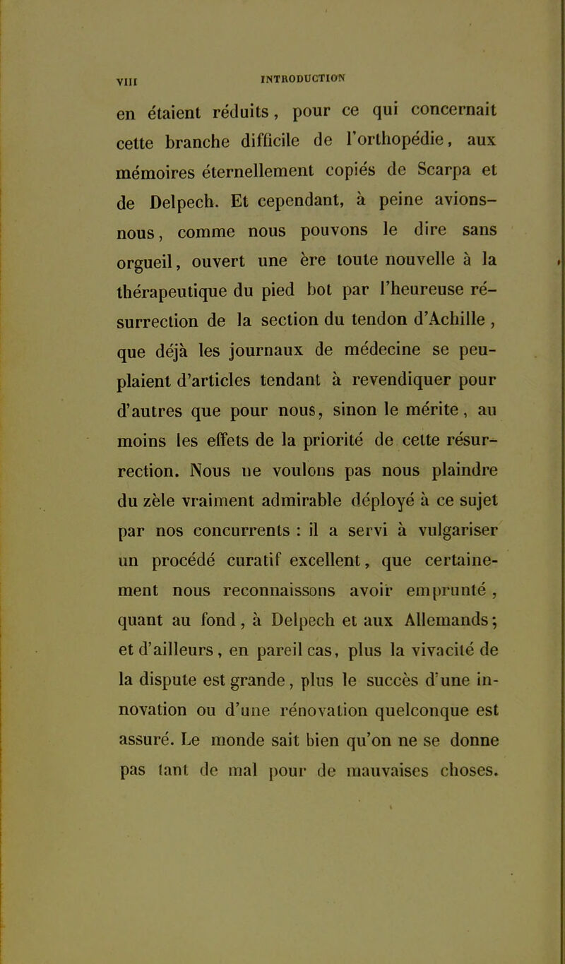 en étaient réduits, pour ce qui concernait cette branche difficile de l'orthopédie, aux mémoires éternellement copiés de Scarpa et de Delpech. Et cependant, à peine avions- nous, comme nous pouvons le dire sans orgueil, ouvert une ère toute nouvelle à la thérapeutique du pied bot par l'heureuse ré- surrection de la section du tendon d'Achille , que déjà les journaux de médecine se peu- plaient d'articles tendant à revendiquer pour d'autres que pour nous, sinon le mérite, au moins les effets de la priorité de cette résur- rection. Nous ne voulons pas nous plaindre du zèle vraiment admirable déployé à ce sujet par nos concurrents : il a servi à vulgariser un procédé curatif excellent, que certaine- ment nous reconnaissons avoir emprunté , quant au fond, à Delpech et aux Allemands ; et d'ailleurs, en pareil cas, plus la vivacité de la dispute est grande, plus le succès d'une in- novation ou d'une rénovation quelconque est assuré. Le monde sait bien qu'on ne se donne pas tant de mal pour de mauvaises choses.