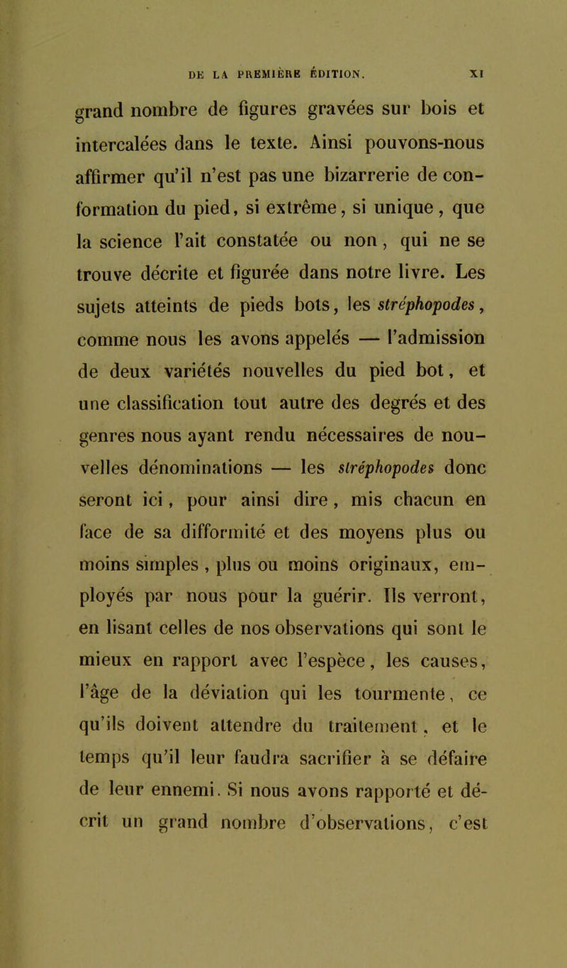 grand nombre de figures gravées sur bois et intercalées dans le texte. Ainsi pouvons-nous affirmer qu'il n'est pas une bizarrerie de con- formation du pied, si extrême, si unique, que la science l'ait constatée ou non, qui ne se trouve décrite et figurée dans notre livre. Les sujets atteints de pieds bots, les stréphopodes, comme nous les avons appelés — l'admission de deux variétés nouvelles du pied bot, et une classification tout autre des degrés et des genres nous ayant rendu nécessaires de nou- velles dénominations — les stréphopodes donc seront ici, pour ainsi dire , mis chacun en face de sa difformité et des moyens plus ou moins simples , plus ou moins originaux, em- ployés par nous pour la guérir. Ils verront, en lisant celles de nos observations qui sont le mieux en rapport avec l'espèce, les causes, l'âge de la déviation qui les tourmente, ce qu'ils doivent attendre du traitement, et le temps qu'il leur faudra sacrifier à se défaire de leur ennemi. Si nous avons rapporté et dé- crit un grand nombre d'observations, c'est