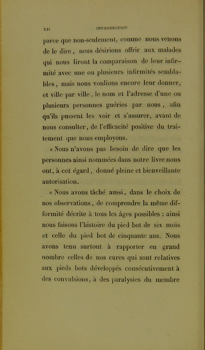 parce que non-seulemcnl, comme nous venons de le dire, nous désirions offrir aux malades qui nous liront la comparaison de leur infir- mité avec une ou plusieurs infirmités sembla- bles , mais nous voulions encore leur donner, et ville par ville, le nom et l'adresse d'une ou plusieurs personnes guéries par nous , afin qu'ils pussent les voir et s'assurer, avant de nous consulter, de l'efficacité positive du trai- tement que nous employons. « Nous n''avons pas besoin de dire que les personnes ainsi nommées dans notre livre nous ont, à cet égard, donné pleine et bienveillante autorisation. « Nous avons tâché aussi, dans le choix de nos observations, de comprendre la même dif- formité décrite à tous les âges possibles : ainsi nous faisons l'histoire du pied bot de six mois et celle du pied bot de cinquante ans. Nous avons tenu surtout à rapporter en grand nombre celles de nos cures qui sont relatives aux pieds bots développés consécutivement à des convulsions, à des paralysies du membre