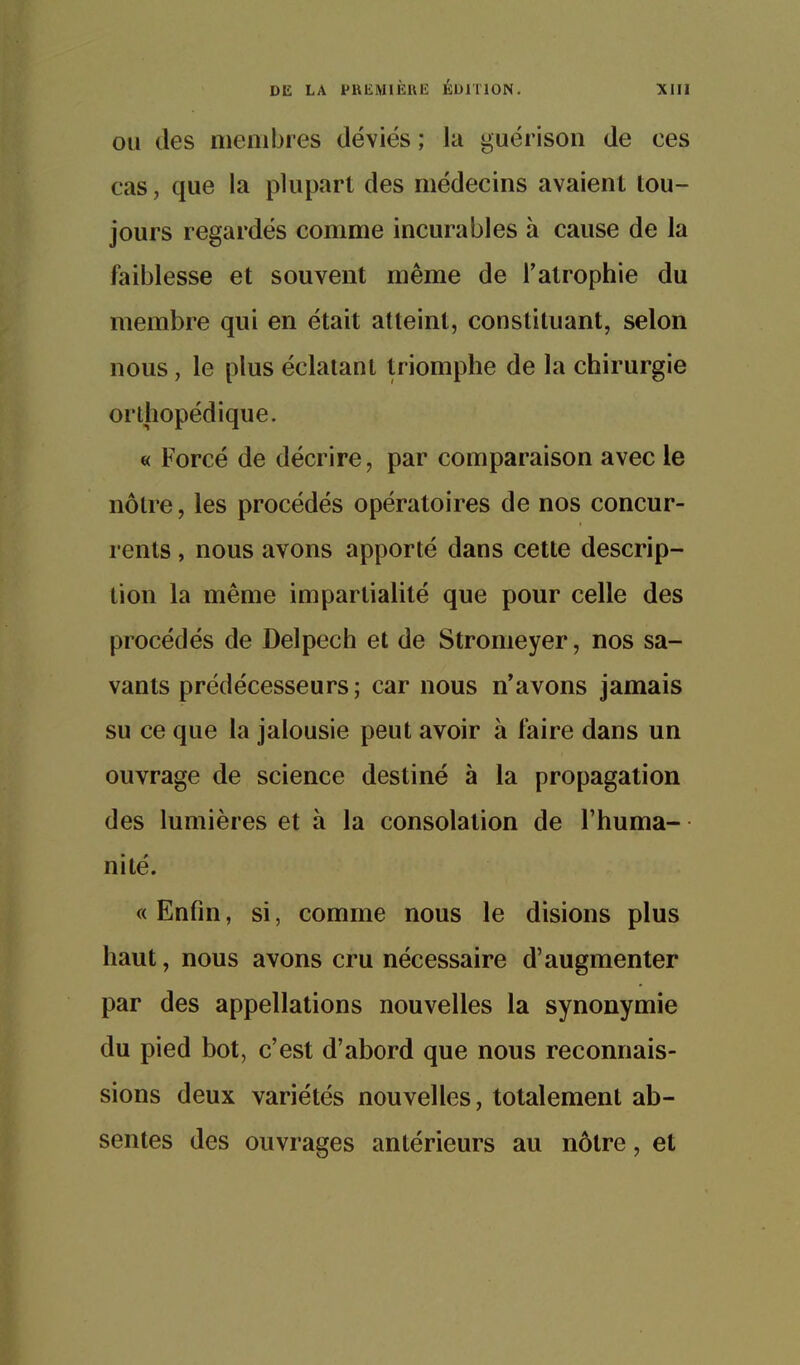 OU des membres déviés ; la guérisoii de ces cas, que la plupart des médecins avaient tou- jours regardés comme incurables à cause de la faiblesse et souvent même de l'atrophie du membre qui en était atteint, constituant, selon nous, le plus éclatant triomphe de la chirurgie orthopédique. « Forcé de décrire, par comparaison avec le nôtre, les procédés opératoires de nos concur- rents , nous avons apporté dans cette descrip- tion la même impartialité que pour celle des procédés de Delpech et de Stromeyer, nos sa- vants prédécesseurs; car nous n'avons jamais su ce que la jalousie peut avoir à faire dans un ouvrage de science destiné à la propagation des lumières et à la consolation de l'huma- nité. « Enfin, si, comme nous le disions plus haut, nous avons cru nécessaire d'augmenter par des appellations nouvelles la synonymie du pied bot, c'est d'abord que nous reconnais- sions deux variétés nouvelles, totalement ab- sentes des ouvrages antérieurs au nôtre, et