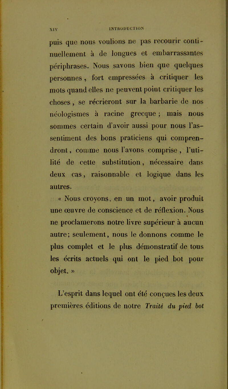 puis que nous voulions ne pas recourii' conti- nuellement à de longues et embarrassantes périphrases. Nous savons bien que quelques personnes, fort empressées à critiquer les mots quand elles ne peuvent point critiquer les choses, se récrieront sur la barbarie de nos néologismes à racine grecque ; mais nous sommes certain d'avoir aussi pour nous Tas- sentiment des bons praticiens qui compren- dront , comme nous l'avons comprise , l'uti- lité de cette substitution, nécessaire dans deux cas, raisonnable et logique dans les autres. « Nous croyons, en un mot, avoir produit une œuvre de conscience et de réflexion. Nous ne proclamerons notre livre supérieur à aucun autre; seulement, nous le donnons comme le plus complet et le plus démonstratif de tous les écrits actuels qui ont le pied bot pour objet. « L'esprit dans lequel ont été conçues les deux premières éditions de notre Traité du pied bot