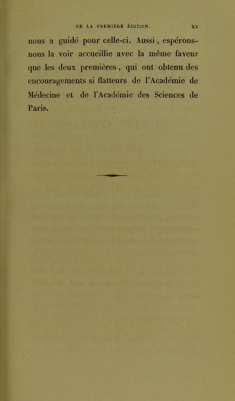 nous a guidé pour celle-ci. Aussi, espérons- nous la voir accueillie avec la même faveur que les deux premières, qui ont obtenu des encouragements si flatteurs de l'Académie de Médecine et de l'Académie des Sciences de Paris.