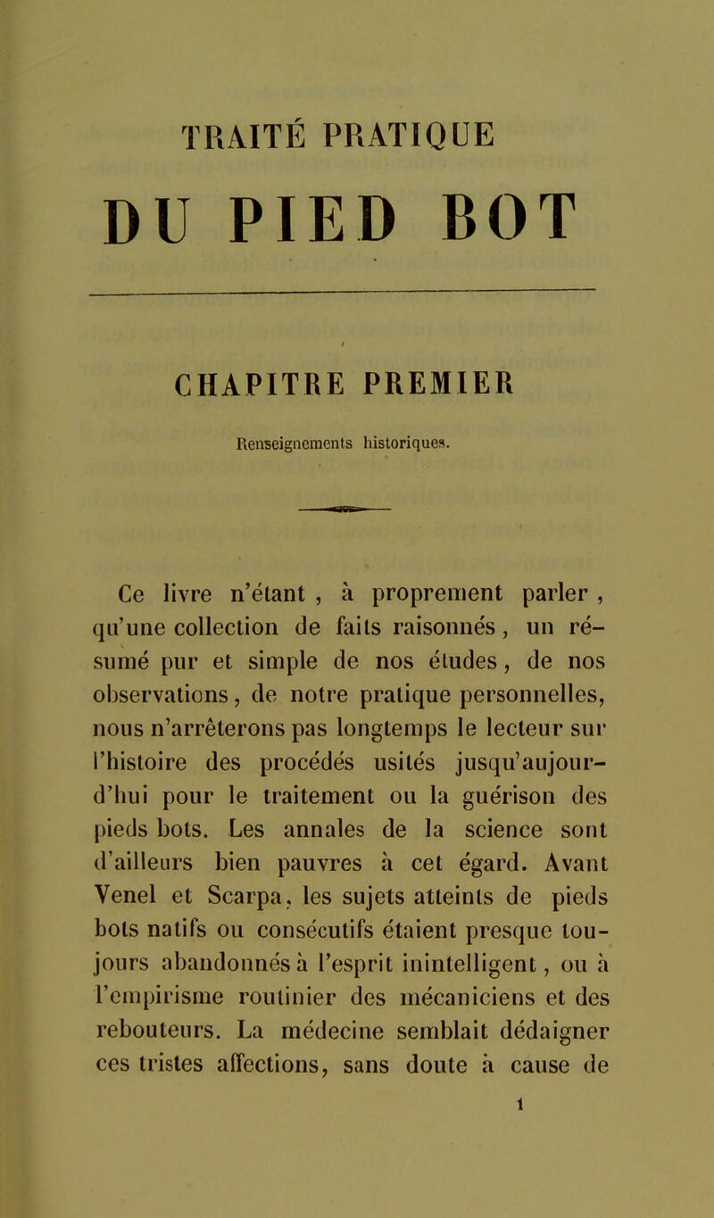 TRAITÉ PRATIQUE DU PIED BOT CHAPITRE PREMIER Renseignements historiques. Ce livre n'étant , à proprement parler , qu'une collection de faits raisonnes, un ré- sumé pur et simple de nos éludes, de nos observations, de notre pratique personnelles, nous n'arrêterons pas longtemps le lecteur sur l'histoire des procédés usités jusqu'aujour- d'hui pour le traitement ou la guérison des pieds bots. Les annales de la science sont d'ailleurs bien pauvres à cet égard. Avant Venel et Scarpa, les sujets atteints de pieds bots natifs ou consécutifs étaient presque tou- jours abandonnés h l'esprit inintelligent, ou h rcmpirisme routinier des mécaniciens et des rebouteurs. La médecine semblait dédaigner ces tristes affections, sans doute à cause de