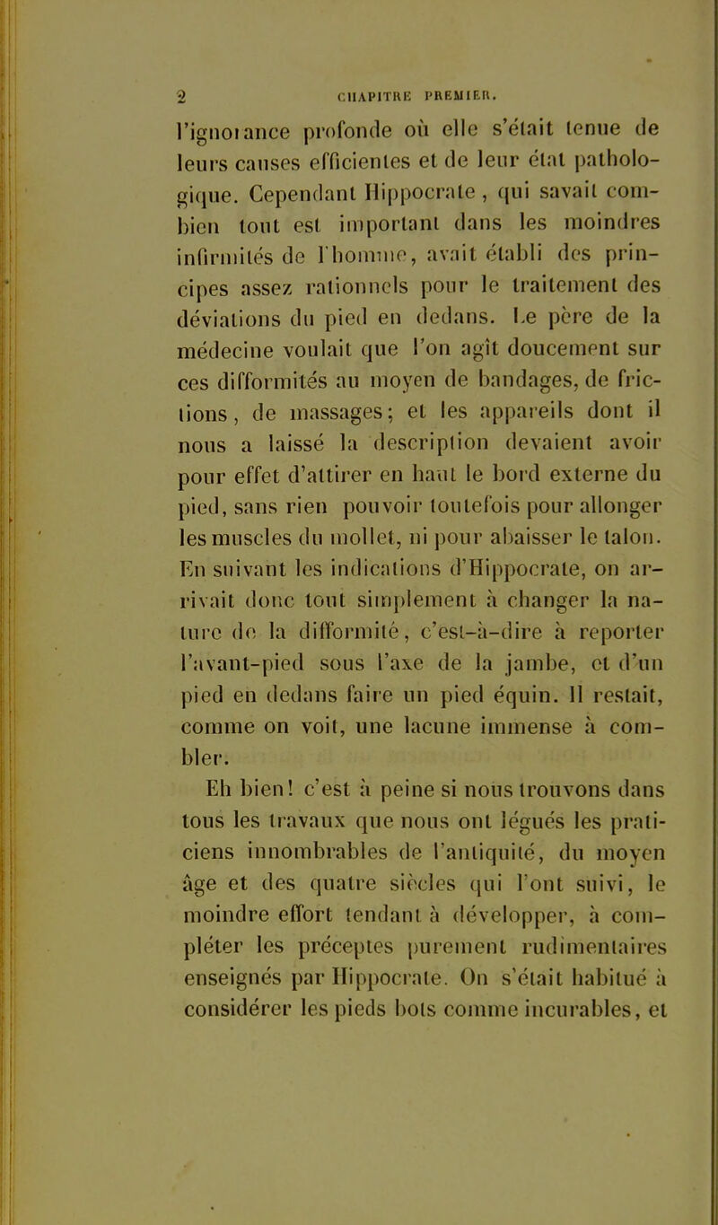 l'ignoiance profonde où elle s'était tenue de leurs causes efficientes et de leur état patholo- gique. Cependant Hippocrate , qui savait com- bien tout est important dans les moindres infirinités de riioimiio, avait établi des prin- cipes assez rationnels pour le traitement des déviations du pied en dedans. Le père de la médecine voulait que Ton agît doucement sur ces difformités au moyen de bandages, de fric- lions, de massages; et les appareils dont il nous a laissé la description devaient avoir pour effet d'attirer en haut le bord externe du pied, sans rien pouvoir toutefois pour allonger les muscles du mollet, ni pour abaisser le talon. En suivant les indications d'Hippocrate, on ar- rivait donc tout simplement à changer la na- ture de la difformité, c'est-à-dire à reporter l'avant-pied sous l'axe de la jambe, et d'un pied en dedans faire un pied équin. 11 restait, comme on voit, une lacune immense à com- bler. Eh bien! c'est îi peine si nous trouvons dans tous les travaux que nous ont légués les prati- ciens innombrables de l'antiquité, du moyen âge et des quatre siècles qui l'ont suivi, le moindre effort tendant à développer, h com- pléter les préceptes purement rudimentaires enseignés par Hippocrate. On s'était habitué à considérer les pieds bots comme incurables, et