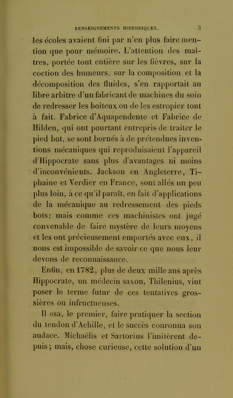 les écoles avaient fini par n'en plus faire men- tion que pour mémoire. L'atlenlion des maî- tres, portée tout entière sur les fièvres, sur la coclion des humeurs, sur la composition et la décomposition des fluides, s'en rapportait au libre arbitre d'un fabricant de machines du soin de redresser les boiteux ou de les estropier tout à fait. Fabrice d'Aquapendenie et Fabrice de Hilden, qui ont pourtant entrepris de traiter le pied bol, se sont bornés à de prétendues inven- tions mécaniques qui reproduisaient l'appareil d'Hippocrate sans plus d'avantages ni moins d'inconvénients. Jackson en Anglelerre, Ti- phaine et Verdier en France, sont allés un peu plus loin, à ce qu'il paraît, en fait d'applications de la mécanique au redressement des pieds bols; mais comme ces machinistes ont jugé convenable de faire mystère de leurs moyens et les ont précieusement emportés avec eux, il nous est impossible de savoir ce que nous leur devons de reconnaissance. Enfin, en 1782, plus de deux mille ans après Hippocrate, un médecin saxon, Thilenius, vint poser le lerme futur de ces tentatives gros- sières ou infructueuses. Il osa, le premier, faire pratiquer la section du tendon d'Achille, et le succès couronna son audace. Michaëlis et Sartorius l'imitèrent de- puis; mais, chose curieuse, cette solution d'un