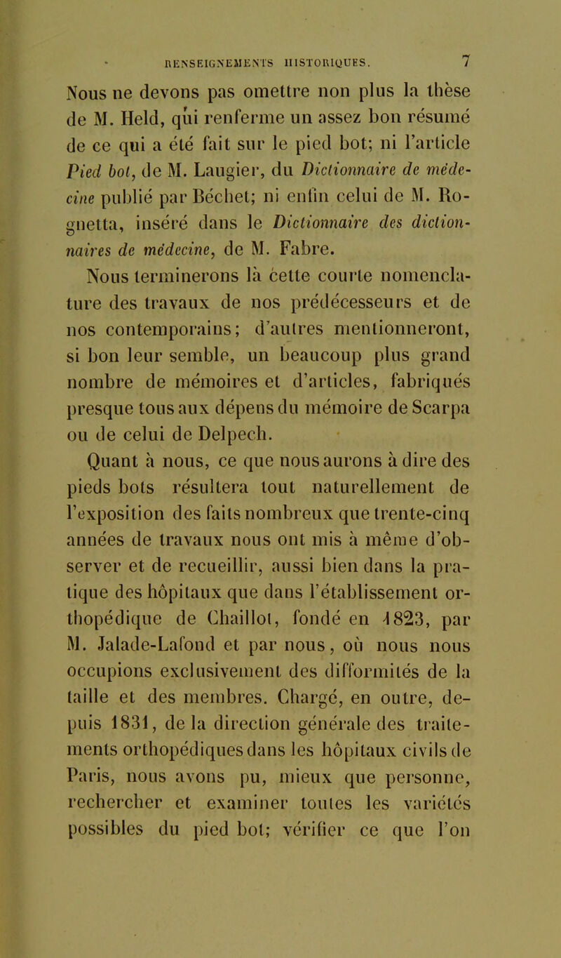 Nous ne devons pas omettre non plus la thèse de M. Held, qui renferme un assez bon résumé de ce qui a été fait sur le pied bot; ni l'article Pied bol, de M. Laugier, du Dictionnaire de méde- cine publié par Béchet; ni enfin celui de M. Ro- anetta, inséré dans le Dictionnaire des diction- naires de médecine, de M. Fabre. Nous terminerons là cette courte nomencla- ture des travaux de nos prédécesseurs et de nos contemporains; d'aulres mentionneront, si bon leur semble, un beaucoup plus grand nombre de mémoires et d'articles, fabriqués presque tous aux dépens du mémoire de Scarpa ou de celui de Delpech. Quant à nous, ce que nous aurons à dire des pieds bots résultera tout naturellement de l'exposition des faits nombreux que trente-cinq années de travaux nous ont mis à même d'ob- server et de recueillir, aussi bien dans la pra- tique des hôpitaux que dans l'établissement or- thopédique de Chaillol, fondé en ^823, par M. Jalade-Lafond et par nous, oii nous nous occupions exclusivement des difformités de la taille et des membres. Chargé, en outre, de- puis 1831, delà direction générale des traite- ments orthopédiques dans les hôpitaux civils de Paris, nous avons pu, mieux que personne, rechercher et examiner toutes les variétés possibles du pied bol; vérifier ce que l'on