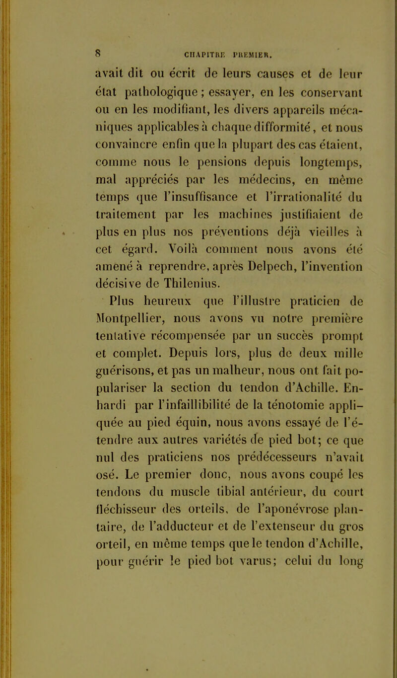 avait dit ou écrit de leurs causes et de leur état pathologique ; essayer, en les conservant ou en les modifiant, les divers appareils méca- niques applicables à chaque difformité, et nous convaincre enfin que la plupart des cas étaient, comme nous le pensions depuis longtemps, mal appréciés par les médecins, en même temps que l'insuffisance et l'irrationalité du traitement par les machines justifiaient de plus en plus nos préventions déjà vieilles à cet égard. Voilà comment nous avons été amené à reprendre, après Delpech, l'invention décisive de Thilenius. Plus heureux que l'illustre praticien de Montpellier, nous avons vu notre première tentative récompensée par un succès prompt et complet. Depuis lors, plus de deux mille guérisons, et pas un malheur, nous ont fait po- pulariser la section du tendon d'Achille. En- hardi par l'infaillibilité de la ténotomie appli- quée au pied équin, nous avons essayé de l'é- tendre aux autres variétés de pied bot; ce que nul des praticiens nos prédécesseurs n'avait osé. Le premier donc, nous avons coupé les tendons du muscle libial antérieur, du court fléchisseur des orteils, de l'aponévrose plan- taire, de l'adducteur et de l'extenseur du gros orteil, en même temps que le tendon d'Achille, pour guérir le pied bot varus; celui du long