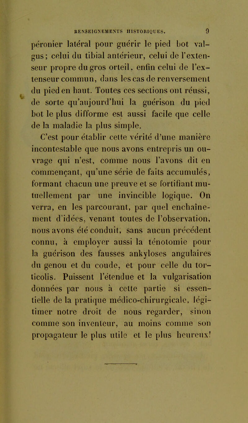 péronier latéral pour guérir le pied bot val- gus; celui du tibial antérieur, celui de l'exten- seur propre du gros orteil, enfin celui de l'ex- tenseur commun, dans les cas de renversement du pied en haut. Toutes ces sections ont réussi, de sorte qu'aujourd'hui la guérison du pied bot le plus difforme est aussi facile que celle de la maladie la plus simple. C'est pour établir cette vérité d'une manière incontestable que nous avons entrepris un ou- vrage qui n'est, comme nous l'avons dit en commençant, qu'une série de faits accumulés, formant chacun une preuve et se fortifiant mu- tuellement par une invincible logique. On verra, en les parcourant, par quel enchaîne- ment d'idées, venant toutes de l'observation, nous avons été conduit, sans aucun précédent connu, à employer aussi la ténotomie pour la guérison des fausses ankyloses angulaires du genou et du coude, et pour celle du tor- ticolis. Puissent l'étendue et la vulgarisation données par nous à cette partie si essen- tielle de la pratique médico-chirurgicale, légi- timer notre droit de nous regarder, sinon comme son inventeur, au moins comme son propagateur le plus utile et le plus heureux!