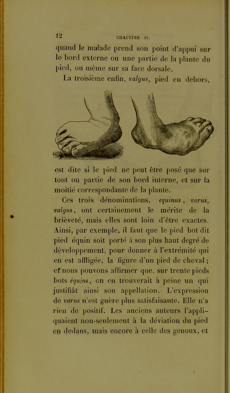 quand le ma-hule prend son point d'appui sur le bord externe ou une partie de la plante du pied, ou même sur sa face dorsale. La troisième enfin, valgus, pied en dehors, est dite si le pied ne peut être posé que sur tout ou partie de son bord interne, et sur la moitié correspondante de la plante. Ces trois dénominations, equinus, varus, valgus, ont certainement le mérite de la brièveté, mais elles sont loin d'être exactes. Ainsi, par exemple, il faut que le pied bot dit pied équin soit porté à son plus haut degré de développement, pour donner à l'extrémité qui en est affligée, la figure d'un pied de cheval ; ef nous pouvons affirmer que, sur trente pieds bols équins, on en trouverait à peine un qui justifiât ainsi son appellation. L'expression de varus n'est guère plus satisfaisante. Elle n'a rien de positif. Les anciens auteurs l'apjjli- quaient non-seulement à la déviation du pied en dedans, mais encore à celle des genoux, et