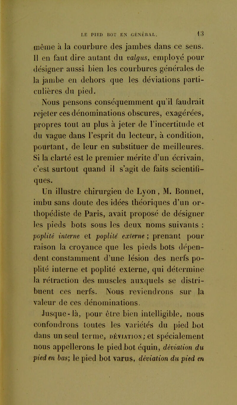 même à la courbure des jambes dans ce sens. Il en faut dire autant du valgus, employé pour désigner aussi bien les courbures générales de la jambe en dehors que les déviations parti- culières du pied. Nous pensons conséquemment qu'il faudrait rejeter ces dénominations obscures, exagérées, propres tout au plus à jeter de l'incertitude et du vague dans l'esprit du lecteur, à condition, pourtant, de leur en substituer de meilleures. Si la clarté est le premier mérite d'un écrivain, c'est surtout quand il s'agit de fails scientifi- ques. Un illustre chirurgien de Lyon, M. Bonnet, imbu sans doute des idées théoriques d'un or- thopédiste de Paris, avait proposé de désigner les pieds bots sous les deux noms suivants : poplité interne et poplité externe ; prenant poui' raison la croyance que les pieds bots dépen- dent constamment d'une lésion des nerfs po- plité interne et poplité externe, qui détermine la rétraction des muscles auxquels se distri- buent ces nerfs. Nous reviendrons sur la valeur de ces dénominations. Jusque-là, pour être bien intelligible, nous confondrons toutes les variétés du pied bot dans un seul terme, déviation; et spécialement nous appellerons le pied bot équin, déviation du pied en bas; le pied bot varus, déviation du pied en