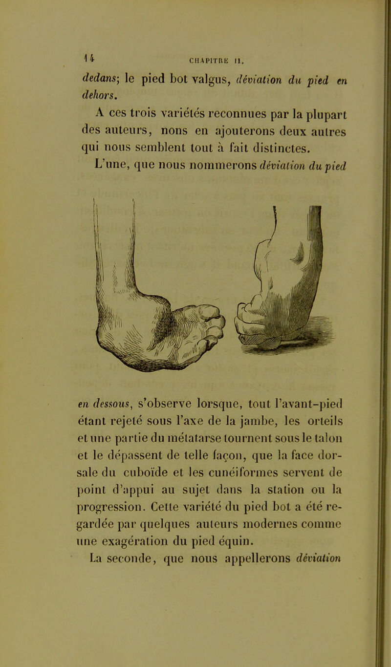 dedans; le pied bot valgus, déviation du pied en dehors, A ces trois varlélés reconnues par la plupart des auteurs, nous en ajouterons deux autres qui nous semblent tout à fait distinctes. L'une, que nous nommerons déviation du pied en dessous, s'observe lorsque, tout l'avant-pied étant rejeté sous l'axe de la jambe, les orteils et une partie du métatarse tournent sous le talon et le dépassent de telle façon, que la face dor- sale du cuboïde et les cunéiformes servent de point d'appui au sujet dans la station ou la progression. Celte variété du pied bot a été re- gardée par quelques auteurs modernes comme une exagération du pied équin. La seconde, que nous appellerons déviation