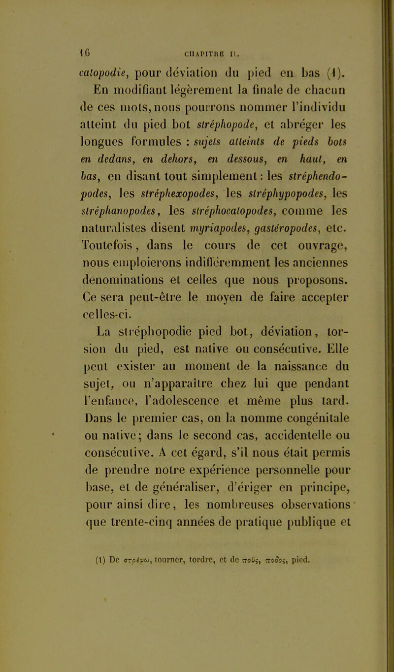 caiopodie, pour déviation du pied en bas (4). En modifiant légèrement la finale de chacun de ces mois, nous pourrons nommer l'individu atteint du pied bot siréphopode, et abréger les longues formules : sujets alkints de pieds bois en dedans, en dehors, en dessous, en haut, en bas, en disant tout simplement : les stréphendo- podes, les strépliexopodes, les slréphypopodes, les slréplianopodcs, les slréphocalopodes, comme les naturalistes disent myriapodes, gastéropodes^ etc. Toutefois, dans le cours de cet ouvrage, nous emploierons indificremment les anciennes dénominations et celles que nous proposons. Ce sera peut-être le moyen de faire accepter celles-ci. La strépliopodie pied bot, déviation, tor- sion du pied, est native ou consécutive. Elle peut exister au moment de la naissance du sujet, ou n'apparaître chez lui que pendant l'enfance, l'adolescence et même plus tard. Dans le premier cas, on la nomme congénitale ou native; dans le second cas, accidentelle ou consécutive. A cet égard, s'il nous était permis de prendre notre expérience personnelle pour base, et de généraliser, d'ériger en principe, pour ainsi dire, les nombreuses observations que trenle-cinq années de pratique publique et