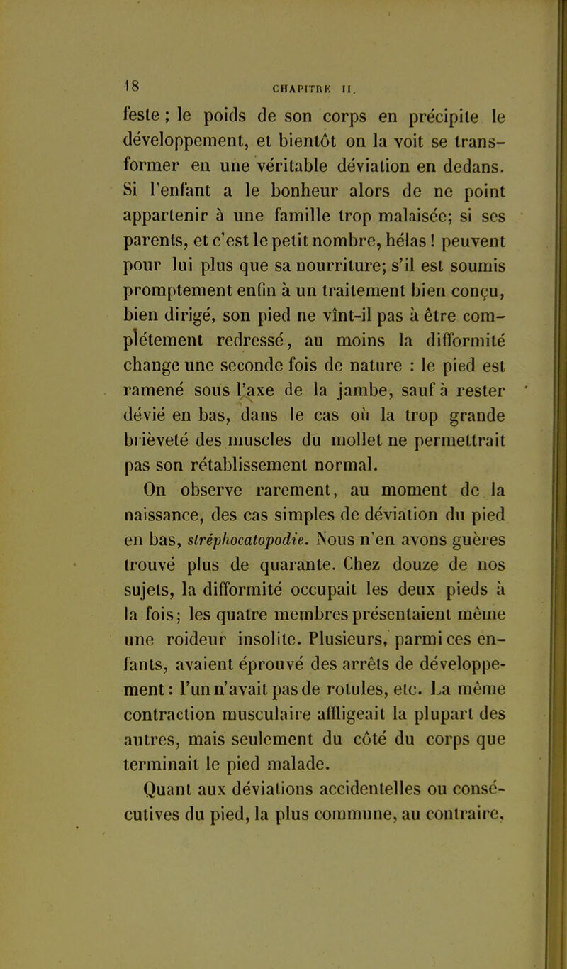 fesle ; le poids de son corps en précipite le développement, et bientôt on la voit se trans- former en une véritable déviation en dedans. Si l'enfant a le bonheur alors de ne point appartenir à une famille trop malaisée; si ses parents, et c'est le petit nombre, hélas ! peuvent pour lui plus que sa nourriture; s'il est soumis promptement enfin à un traitement bien conçu, bien dirigé, son pied ne vînt-il pas à être com- plètement redressé, au moins la dilformité change une seconde fois de nature : le pied est ramené sous l'axe de la jambe, sauf à rester dévié en bas, dans le cas où la trop grande brièveté des muscles dû mollet ne permettrait pas son rétablissement normal. On observe rarement, au moment de la naissance, des cas simples de déviation du pied en bas, slréphocatopodie. Nous n'en avons guères trouvé plus de quarante. Chez douze de nos sujets, la difformité occupait les deux pieds à la fois; les quatre membres présentaient même une roideur insolite. Plusieurs, parmi ces en- fants, avaient éprouvé des arrêts de développe- ment: l'un n'avait pas de rotules, etc. La même contraction musculaire affligeait la plupart des autres, mais seulement du côté du corps que terminait le pied malade. Quant aux déviations accidentelles ou consé- cutives du pied, la plus commune, au contraire.