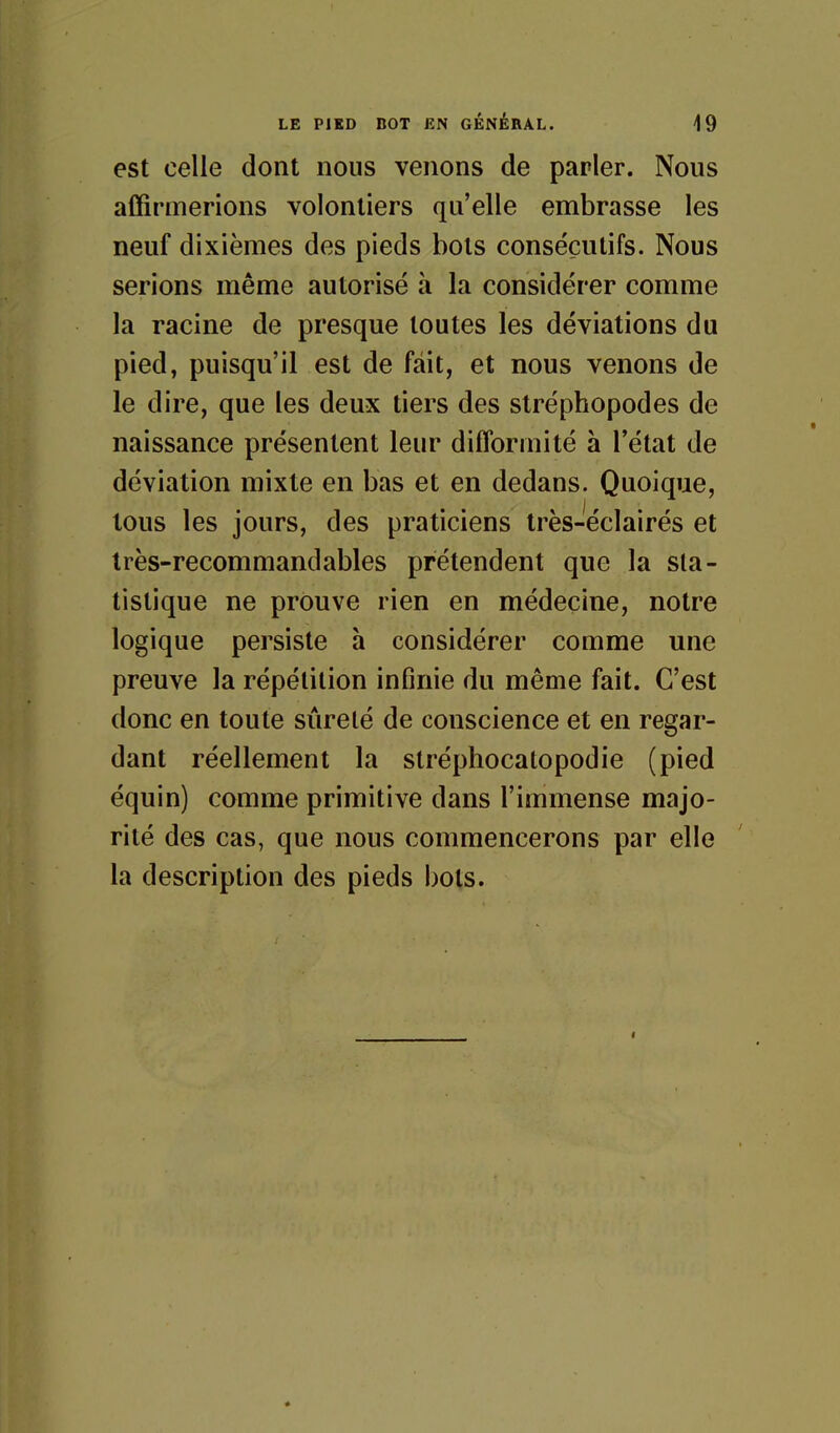 est celle dont nous venons de parler. Nous affirmerions volontiers qu'elle embrasse les neuf dixièmes des pieds bols consécutifs. Nous serions même autorisé h la considérer comme la racine de presque toutes les déviations du pied, puisqu'il est de fait, et nous venons de le dire, que les deux tiers des stréphopodes de naissance présentent leur difformité à l'état de déviation mixte en bas et en dedans. Quoique, tous les jours, des praticiens Irès-éclairés et très-recommandables prétendent que la sta- tistique ne prouve rien en médecine, notre logique persiste à considérer comme une preuve la répétition infinie du même fait. C'est donc en toute sûreté de conscience et en regar- dant réellement la stréphocatopodie (pied équin) comme primitive dans l'immense majo- rité des cas, que nous commencerons par elle la description des pieds bots.