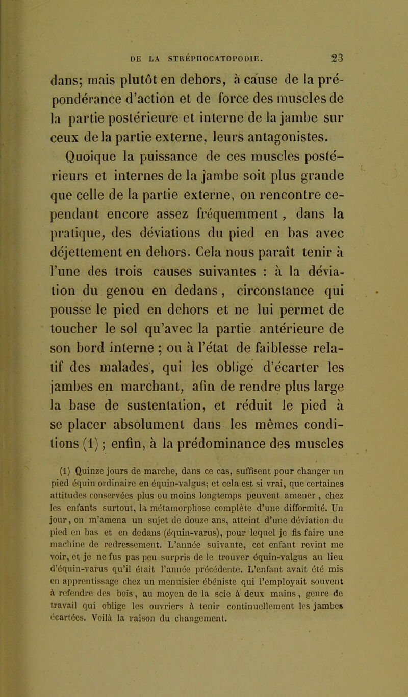 dans; mais plutôt en dehors, à cause de la pré- pondérance d'action et de force des muscles de la partie postérieure et interne de la jambe sur ceux delà partie externe, leurs antagonistes. Quoique la puissance de ces muscles posté- rieurs et internes de la jambe soit plus grande que celle de la partie externe, on rencontre ce- pendant encore assez fréquemment, dans la pratique, des déviations du pied en bas avec déjettement en dehors. Cela nous paraît tenir à l'une des trois causes suivantes : à la dévia- lion du genou en dedans, circonstance qui pousse le pied en dehors et ne lui permet de toucher le sol qu'avec la partie antérieure de son bord interne ; ou à l'état de faiblesse rela- tif des malades, qui les obhge d'écarter les jambes en marchant, afin de rendre plus large la base de sustentation, et réduit le pied à se placer absolument dans les mêmes condi- tions (1) ; enfin, à la prédominance des muscles (1) Quinze jours de marche, dans ce cas, suffisent pour changer un pied équin ordinaire en équin-valgus; et cela est si vrai, que certaines attitudes conservées plus ou moins longtemps peuvent amener , chez les enfants surtout, la métamorphose complète d'une difformité. Un jour, on m'amena un sujet de douze ans, atteint d'une déviation du pied en bas et en dedans (équin-varus), pour lequel je fis faire une machine de redressement. L'année suivante, cet enfant revint me voir, et je ne fus pas peu surpris de le trouver équin-valgus au lieu d'équin-varus qu'il était l'année précédente. L'enfant avait été mis en apprentissage chez un menuisier ébéniste qui l'employait souvent h refendre des bois, au moyen de la scie à deux mains, genre de travail qui oblige les ouvriers h tenir continuellement les jambes écartées. Voilà la raison du changement.