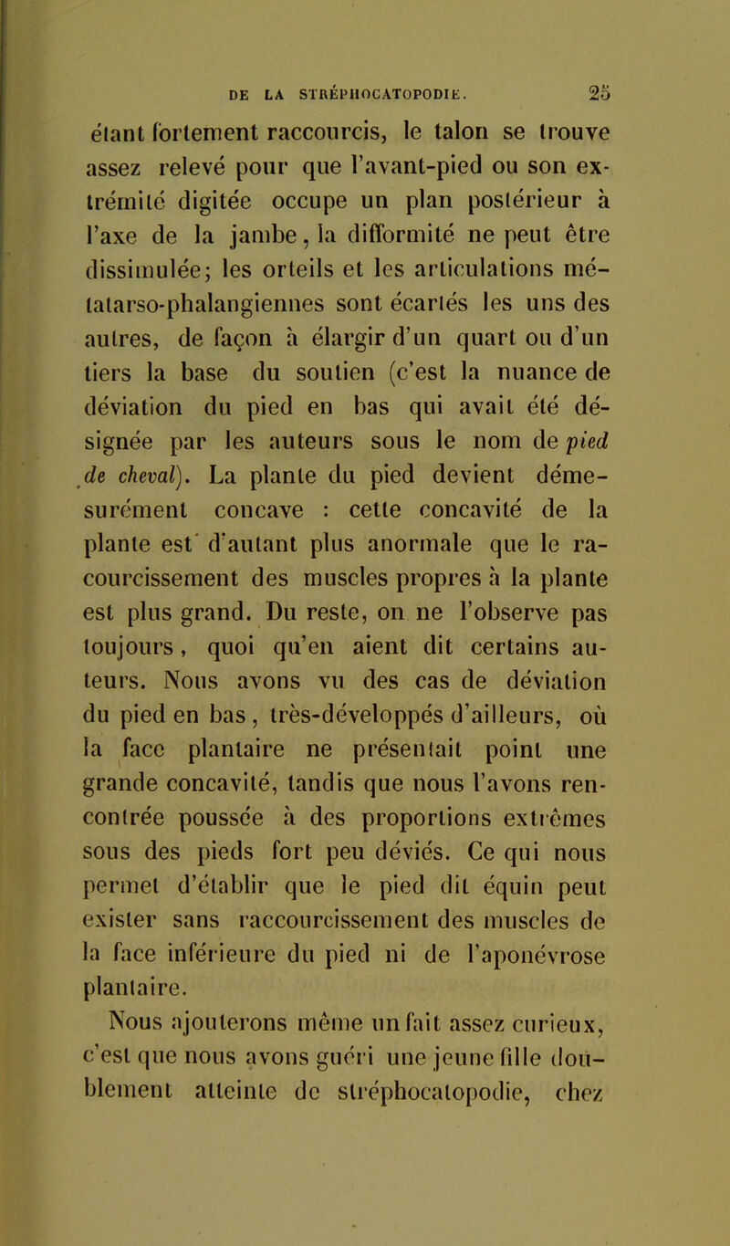 ëlant fortement raccourcis, le talon se trouve assez relevé pour que l'avant-pied ou son ex- trémité digitée occupe un plan postérieur à l'axe de la jambe, la difforoiité ne peut être dissimulée; les orteils et les articulations mé- talarso-phalangiennes sont écarlés les uns des autres, de façon h élargir d'un quart ou d'un tiers la base du soutien (c'est la nuance de déviation du pied en bas qui avait été dé- signée par les auteurs sous le nom de pied de cheval). La plante du pied devient déme- surément concave : cette concavité de la plante est' d'autant plus anormale que le ra- courcissement des muscles propres h la plante est plus grand. Du reste, on ne l'observe pas toujours, quoi qu'en aient dit certains au- teurs. Nous avons vu des cas de déviation du pied en bas , très-développés d'ailleurs, où la face plantaire ne présentait point une grande concavité, tandis que nous l'avons ren- contrée poussée à des proportions extrêmes sous des pieds fort peu déviés. Ce qui nous permet d'établir que le pied dit équin peut exister sans raccourcissement des muscles de la face inférieure du pied ni de l'aponévrose plantaire. Nous ajouterons même un fait assez curieux, c'est que nous avons guéri une jeune fdle dou- blement atteinte de slréphocalopodie, chez