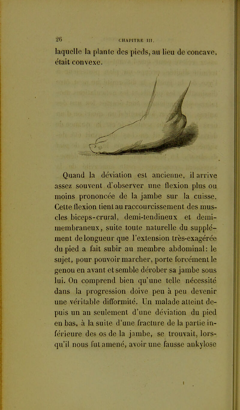 laquelle la plante des pieds, au lieu de concave, était convexe. Quand la déviation est ancienne, il arrive assez souvent d'observer une flexion plus ou moins prononcée de la jambe sur la cuisse. Cette flexion tient au raccourcissement des mus- cles biceps-crural, demi-tendineux et demi- membraneux, suite toute naturelle du supplé- ment de longueur que l'extension très-exagérée du pied a fait subir au membre abdominal : le sujet, pour pouvoir marcher, porte forcément le genou en avant et semble dérober sa jambe sous lui. On comprend bien qu'une telle nécessité dans la progression doive peu à peu devenir une véritable difl'ormité. Un malade atteint de- puis un an seulement d'une déviation du pied en bas, à la suite d'une fracture de la partie in- férieure des os de la jambe, se trouvait, lors- qu'il nous fut amené, avoir une fausse ankylose