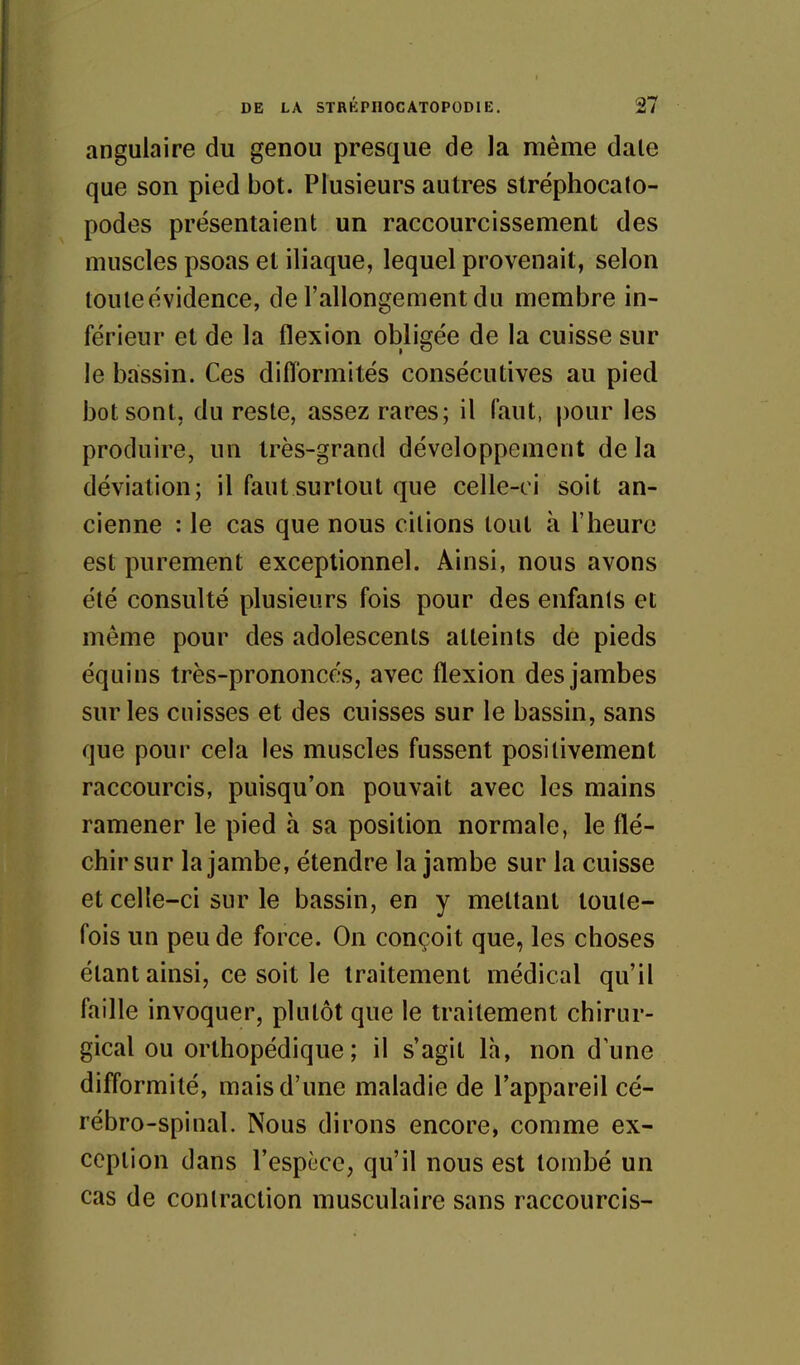 angulaire du genou presque de la même dale que son pied bot. Plusieurs autres stréphocato- podes présentaient un raccourcissement des muscles psoas et iliaque, lequel provenait, selon toute évidence, de l'allongement du membre in- férieur et de la flexion obligée de la cuisse sur le bassin. Ces difformités consécutives au pied bot sont, du reste, assez rares; il faut, pour les produire, un très-grand développement de la déviation; il faut surtout que celle-ci soit an- cienne : le cas que nous citions tout à l'heure est purement exceptionnel. Ainsi, nous avons été consulté plusieurs fois pour des enfants et même pour des adolescents atteints de pieds équins très-prononcés, avec flexion des jambes sur les cuisses et des cuisses sur le bassin, sans que pour cela les muscles fussent positivement raccourcis, puisqu'on pouvait avec les mains ramener le pied à sa position normale, le flé- chir sur la jambe, étendre la jambe sur la cuisse et celle-ci sur le bassin, en y mettant toute- fois un peu de force. On conçoit que, les choses étant ainsi, ce soit le traitement médical qu'il faille invoquer, plutôt que le traitement chirur- gical ou orthopédique; il s'agit là, non dune difformité, mais d'une maladie de l'appareil cé- rébro-spinal. Nous dirons encore, comme ex- ception dans l'espèce, qu'il nous est tombé un cas de contraction musculaire sans raccourcis-
