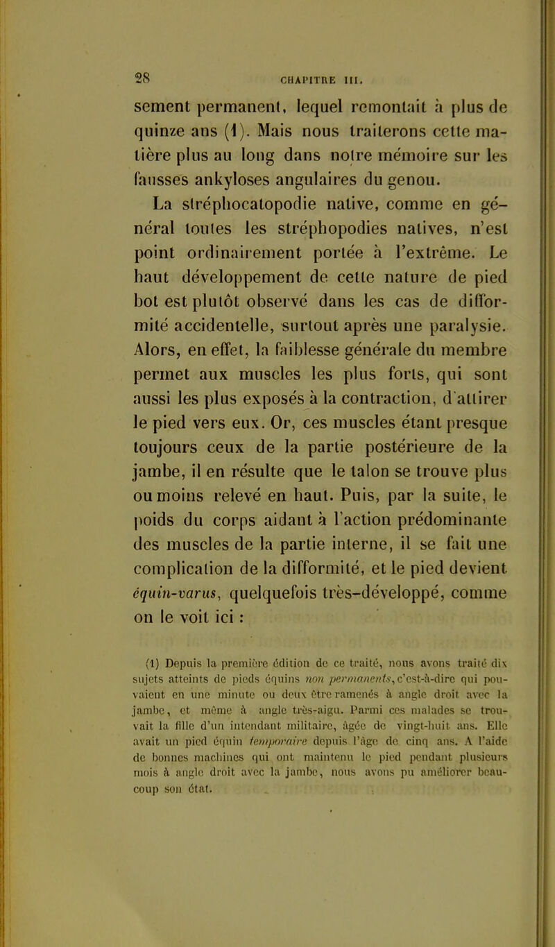 sèment permanent, lequel remontait ;i plus de quinze ans (1). Mais nous traiterons cette ma- tière plus au long dans notre mémoire sur les fausses ankyloses angulaires du genou. La slréphocatopodie native, comme en gé- néral toutes les stréphopodies natives, n'est point ordinairement portée à l'extrême. Le haut développement de cette nature de pied bot est plutôt observé dans les cas de diffor- mité accidentelle, surtout après une paralysie. Alors, en effet, la faiblesse générale du membre permet aux muscles les plus forts, qui sont aussi les plus exposés à la contraction, d attirer le pied vers eux. Or, ces muscles étant presque toujours ceux de la partie postérieure de la jambe, il en résulte que le talon se trouve plus ou moins relevé en haut. Puis, par la suite, le poids du corps aidant à l'action prédominante des muscles de la partie interne, il se fait une complication de la difformité, et le pied devient équin-varus, quelquefois très-développé, comme on le voit ici : (1) Depuis la première édition de ce traité, nous avons traité dix sujets atteints de pieds équins non permanents, c'cst-à-dirc qui pou- vaient en une minute ou deux être ramenés à angle droit avec la jambe, et même à angle très-aigu. Parmi ces malades se trou- vait la fille d'un intendant militaire, âgée de vingt-huit ans. Elle avait un pied équin iemporaire depuis l'àgc de cinq ans. A l'aide de bonnes macliines qui ont maintenu le pied pendant plusieurs mois à angle droit avec la jambe, nous avons pu améliorer beau- coup son état.