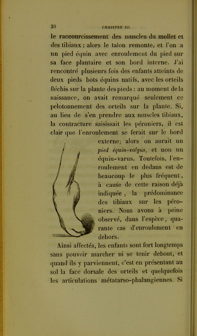 le raccourcissement des muscles du mollet et des libiaux ; alors le talon remonte, et l'on a un pied équin avec enroulement du pied sur sa face plantaire et son bord interne. J'ai rencontré plusieurs fois des enfants atteints de deux pieds bots équins natifs, avec les orteils fléchis sur la plante des pieds : au moment delà naissance, on avait remarqué seulement ce pelolonnement des orteils sur la plante. Si, au lieu de s'en prendre aux muscles libiaux, la contracture saisissait les péroniers, il est clair que l'enroulemenl se ferait sur le bord externe; alors on aurait un pied éqmn-valgus, et non un équin-varus. Toutefois, Ten- roulement en dedans est de beaucoup le plus fréquent, à cause de cette raison déjà indiquée , la prédominance des tibiaux sur les péro- niers. Nous avons à peine observé, dans l'espèce, qua- rante cas d'enroulement en dehors. Ainsi affectés, les^ enfants sont fort longtemps sans pouvoir marcher ni se tenir debout, et quand ils y parviennent, c'est en présentant au sol la face dorsale des orteils et quelquefois les articulations métatarso-phalangiennes. Si