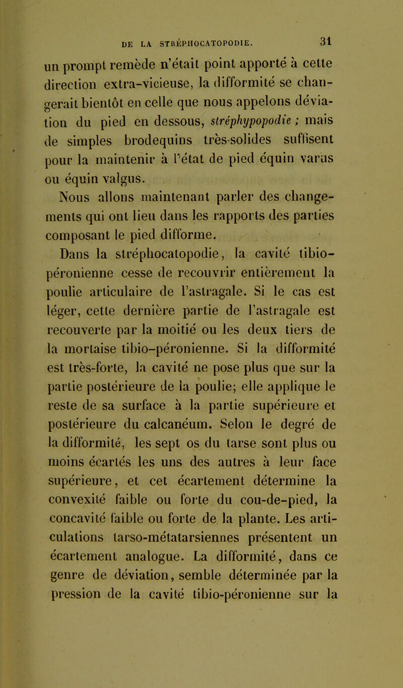 un prompt remède n'était point apporté à cette direction extra-vicieuse, la difformité se chan- gerait bientôt en celle que nous appelons dévia- tion du pied en dessous, slréphypopodie ; mais de simples brodequins très-solides suffisent pour la maintenir à Tétat de pied équin varas ou équin valgus. Nous allons maintenant parler des change- ments qui ont lieu dans les rapports des parties composant le pied difforme. Dans la slréphocalopodie, la cavité tibio- péronienne cesse de recouvrir entièrement la poulie articulaire de l'astragale. Si le cas est léger, cette dernière partie de l'astragale est recouverte par la moitié ou les deux tiers de la mortaise tibio-péronienne. Si la difformité est très-forte, la cavité ne pose plus que sur la partie postérieure de la poulie; elle applique le reste de sa surface à la partie supérieure et postérieure du calcanéum. Selon le degré de la difformité, les sept os du tarse sont plus ou moins écartés les uns des autres à leur face supérieure, et cet écartement détermine la convexité faible ou forte du cou-de-pied, la concavité faible ou forte de la plante. Les arti- culations tarso-métatarsiennes présentent un écartement analogue. La difformité, dans ce genre de déviation, semble déterminée par la pression de la cavité tibio-péronienne sur la