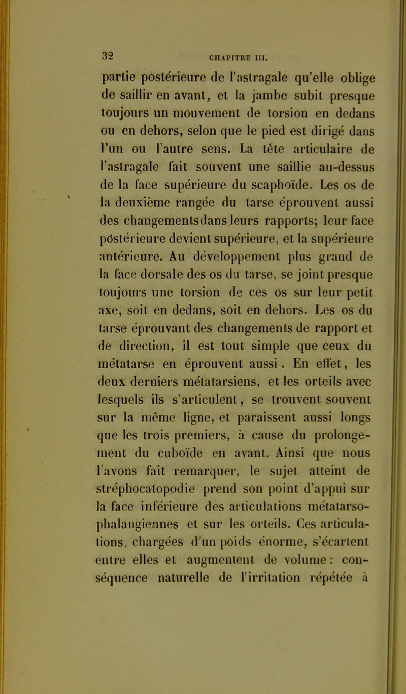 partie postérieure de l'astragale qu'elle oblige de saillir en avant, et la jambe subit presque toujours un mouvement de torsion en dedans ou en dehors, selon que le pied est dirigé dans l'un ou l'autre sens. La tête articulaire de l'astragale fait souvent une saillie au-dessus de la face supérieure du scaphoïde. Les os de la deuxième rangée du tarse éprouvent aussi des changements dans leurs rapports; leur face postérieure devient supérieure, et la supérieure antérieure. Au développement plus grand de la face dorsale des os du tarse, se joint presque toujours une torsion de ces os sur leur petit axe, soit en dedans, soit en dehors. Les os du tarse éprouvant des changements de rapport et de direction, il est tout simple que ceux du métatarse en éprouvent aussi . En effet, les deux derniers métatarsiens, et les orteils avec lesquels ils s'articulent, se trouvent souvent sur la même ligne, et paraissent aussi longs que les trois premiers, à cause du prolonge- ment du cuboïde en avant. Ainsi que nous l'avons fait remarquer, le sujet atteint de stréplîocatopodie prend son point d'appui sur la face inférieure des articulations métatarso- phalangiennes et sur les orteils. Ces articula- tions, chargées d'un poids énorme, s'écarient entre elles et augmentent de volume : con- séquence naturelle de l'irritation répétée à