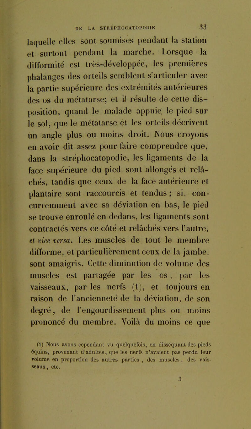 laquelle elles sont soumises pendant la station et surtout pendant la marche. Lorsque la difformité est très-développée, les premières phalanges des orteils semblent s'articuler avec la partie supérieure des extrémités antérieures des os du métatarse; et il résulte de cette dis- position, quand le malade appuie, le pied sur le sol, que le métatarse et les orteils décrivent un angle plus ou moins droit. Nous croyons en avoir dit assez pour faire comprendre que, dans la stréphocatopodie, les ligaments de la face supérieure du pied sont allongés et relâ- chés, tandis que ceux de la face antérieure et plantaire sont raccourcis et tendus; si, con- curremment avec sa déviation en bas, le pied se trouve enroulé en dedans, les ligaments sont contractés vers ce côté et relâchés vers l'autre, et vice versa. Les muscles de tout le membre difforme, et particulièrement ceux de la jambe, sont amaigris. Cette diminution de volume des muscles est pari âgée par les os, par les vaisseaux, par les nerfs (i), et toujours en raison de l'ancienneté de la déviation, de son degré, de Tengourdissement plus ou moins prononcé du membre. Voilà du moins ce que (1) Nous avons cependant vu quelquefois, en disséquant des pieds équins, provenant d'adultes, que les nerfs n'avaient pas perdu leur Tolurae en proportion des autres parties , des muscles, des vais- seaux, etc. 3