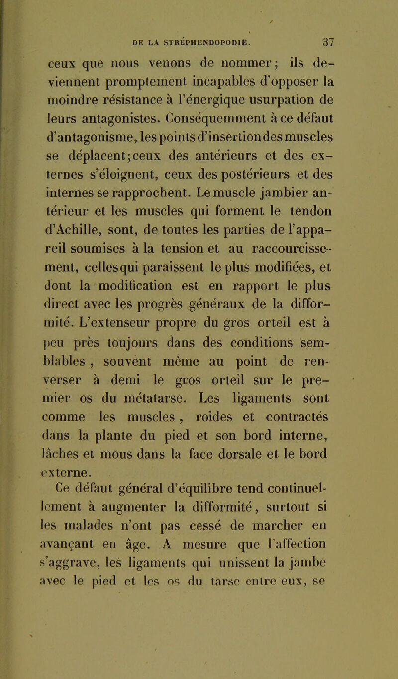 ceux que nous venons de nommer; ils de- viennent promplement incapables d'opposer la moindre résistance à l'énergique usurpation de leurs antagonistes. Conséquemment à ce défaut d'antagonisme, les points d'insertion des muscles se déplacent;ceux des antérieurs et des ex- ternes s'éloignent, ceux des postérieurs et des internes se rapprochent. Le muscle jambier an- térieur et les muscles qui forment le tendon d'Achille, sont, de toutes les parties de l'appa- reil soumises à la tension et au raccourcisse- ment, celles qui paraissent le plus modifiées, et dont la modification est en rapport le plus direct avec les progrès généraux de la diffor- mité. L'extenseur propre du gros orteil est à ])eu près toujours dans des conditions sem- blables , souvent même au point de ren- verser à demi le gros orteil sur le pre- mier os du métatarse. Les ligaments sont comme les muscles, roides et contractés dans la plante du pied et son bord interne, lâches et mous dans la face dorsale et le bord externe. Ce défaut général d'équilibre tend continuel- lement à augmenter la difformité, surtout si les malades n'ont pas cessé de marcher en avançant en âge. A mesure que l'affection s'aggrave, les ligaments qui unissent la jambe avec le pied et les os du tarse entre eux, se