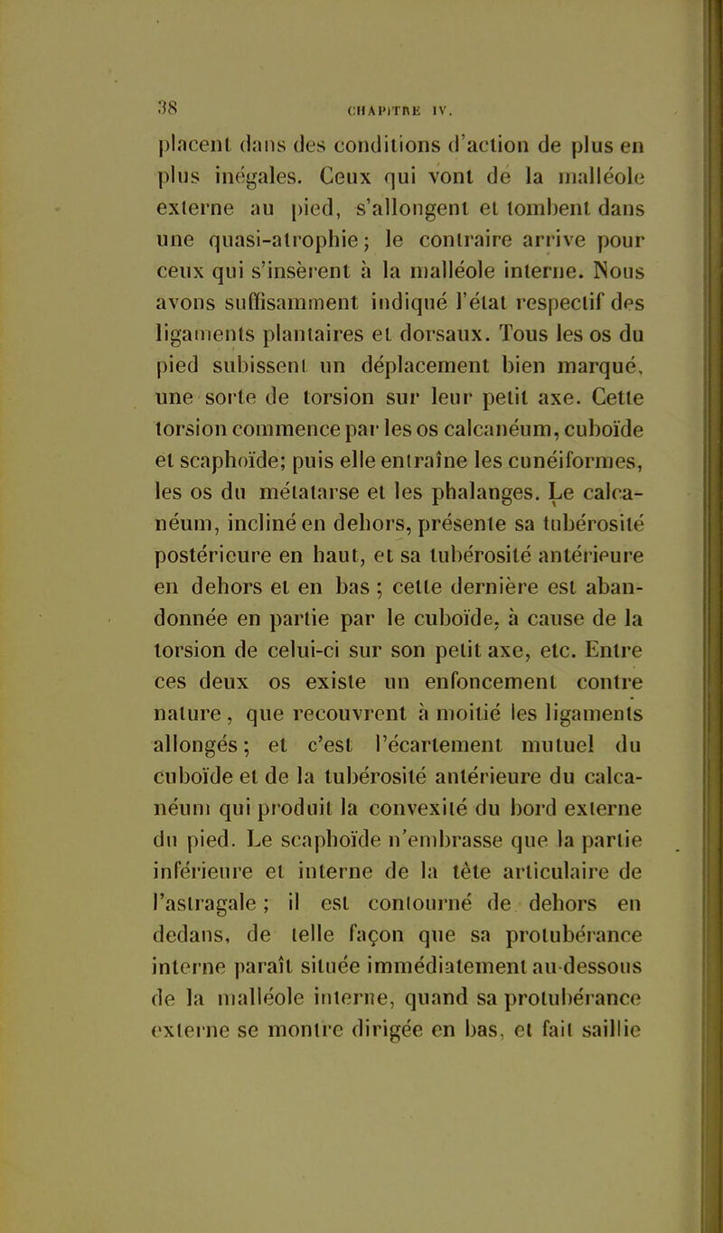 placent dans des conditions d'action de plus en plus inoigales. Ceux qui vont de la malléole externe au pied, s'allongent et tombent dans une quasi-atrophie ; le contraire arrive pour ceux qui s'insèrent h la malléole interne. Nous avons sutTisamment indiqué l'état respectif des ligaments plantaires et dorsaux. Tous les os du pied subissent un déplacement bien marqué, une sorte de torsion sur leur petit axe. Cette torsion commence par les os calcanéum, cuboïde et scaplîoïde; puis elle entraîne les cunéiformes, les os du métatarse et les phalanges. Le calca- néum, incliné en dehors, présente sa tubérosité postérieure en haut, et sa tubérosité antérieure en dehors et en bas ; cette dernière est aban- donnée en partie par le cuboïde, à cause de la torsion de celui-ci sur son petit axe, etc. Entre ces deux os existe un enfoncement contre nature, que recouvrent à moitié les ligaments allongés; et c'est l'écartement mutuel du cuboïde et de la tubérosité antérieure du calca- néum qui produit la convexité du bord externe du pied. Le scaphoïde n'embrasse que la partie inférieure et interne de la tête articulaire de l'astragale ; il est contourné de dehors en dedans, de telle façon que sa protubérance interne paraît située immédiatement au dessous de la malléole interne, quand sa protubérance externe se montre dirigée en bas, et fait saillie