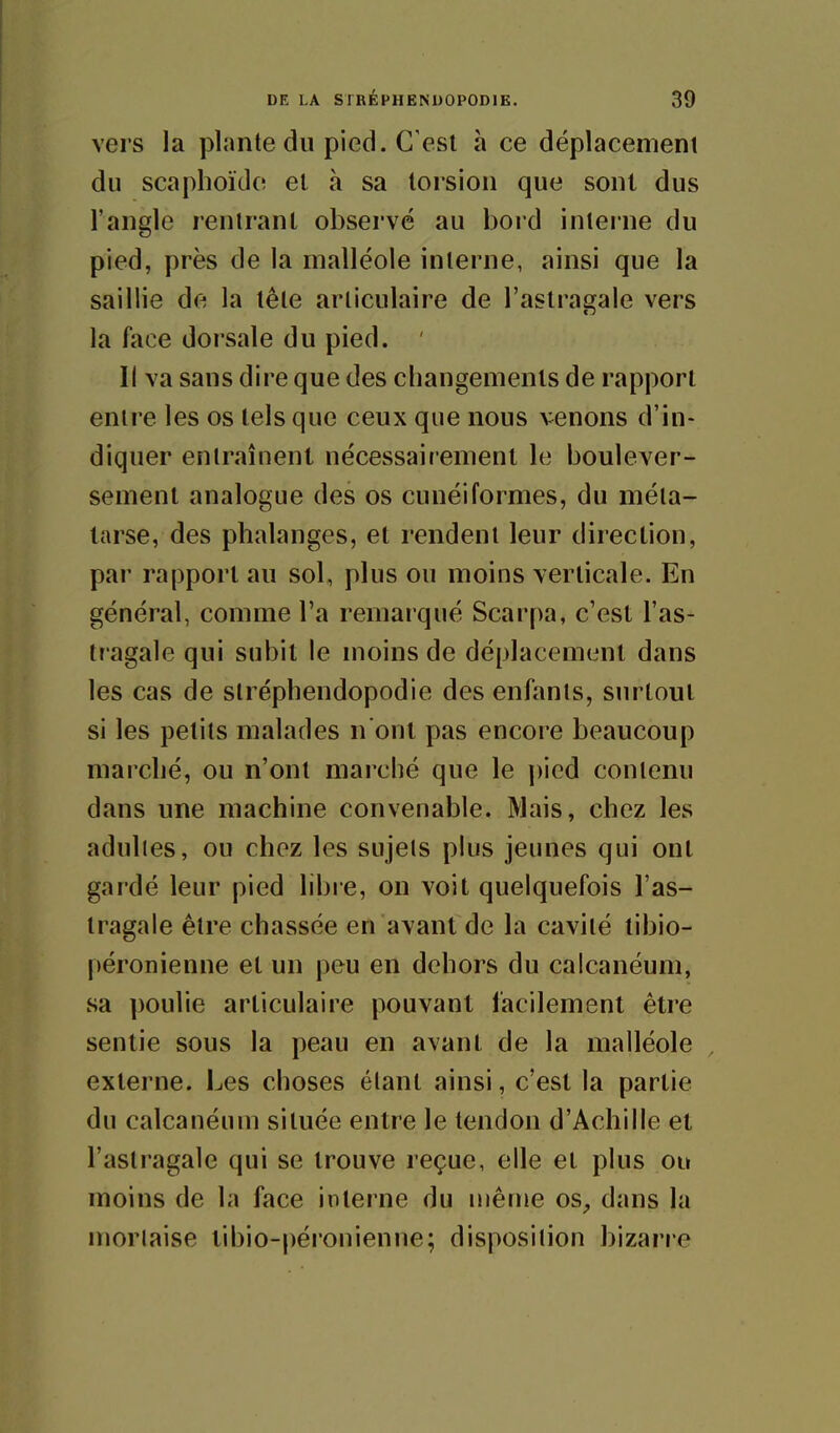 vers la plante du pied. C'est à ce déplacemeni du scaphoïdo et à sa torsion que sont dus l'angle rentrant observé au bord interne du pied, près de la malléole interne, ainsi que la saillie de la tête articulaire de l'astragale vers la liice dorsale du pied. ' Il va sans dire que des changements de rapport entre les os tels que ceux que nous venons d'in- diquer entraînent nécessairement le boulever- sement analogue des os cunéiformes, du méta- tarse, des phalanges, et rendent leur direction, par rapport au sol, plus ou moins verticale. En général, comme l'a remarqué Scar[)a, c'est l'as- tragale qui subit le moins de déplacement dans les cas de stréphendopodie des enfants, surtout si les petits malades n ont pas encore beaucoup marché, ou n'ont marché que le ])icd contenu dans une machine convenable. Mais, chez les adultes, ou chez les sujets plus jeunes qui ont gardé leur pied libre, on voit quelquefois l'as- tragale être chassée en avant de la cavité tibio- péronienne et un peu en dehors du calcanéum, sa poulie articulaire pouvant facilement être sentie sous la peau en avant de la malléole externe. Les choses étant ainsi, c'est la partie du calcanéum située entre le tendon d'Achille et l'astragale qui se trouve reçue, elle et plus ou moins de la face interne du même os^ dans la mortaise tibio-péronienne; disposition bizarre