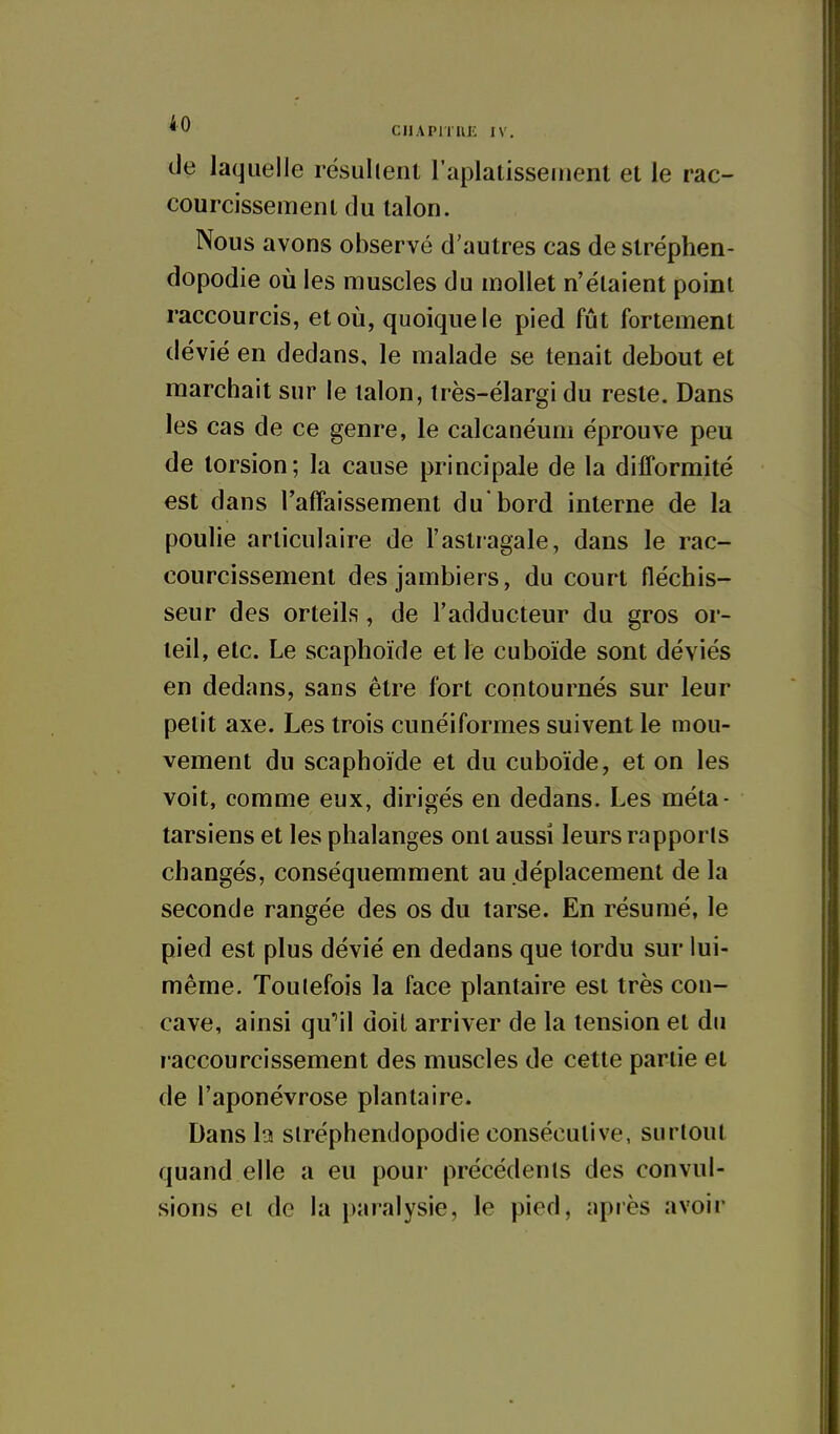 ciiAPrniJL IV. de laquelle résultent l'aplatissement et le rac- courcissement du talon. Nous avons observé d'autres cas de stréphen- dopodie où les muscles du mollet n'étaient point raccourcis, et où, quoique le pied fût fortement dévié en dedans, le malade se tenait debout et marchait sur le talon, Irès-élargidu reste. Dans les cas de ce genre, le calcanéum éprouve peu de torsion; la cause principale de la difformité est dans l'affaissement du'bord interne de la poulie articulaire de l'astragale, dans le rac- courcissement des jambiers, du court fléchis- seur des orteils, de l'adducteur du gros or- teil, etc. Le scaphoïde et le cuboïde sont déviés en dedans, sans être fort contournés sur leur petit axe. Les trois cunéiformes suivent le mou- vement du scaphoïde et du cuboïde, et on les voit, comme eux, dirigés en dedans. Les méta- tarsiens et les phalanges ont aussi leurs rapports changés, conséquemment au déplacement de la seconde rangée des os du tarse. En résumé, le pied est plus dévié en dedans que tordu sur lui- même. Toutefois la face plantaire est très con- cave, ainsi qu''il doit arriver de la tension et du l accourcissement des muscles de cette partie et de l'aponévrose plantaire. Dans la stréphendopodie consécutive, surtout quand elle a eu pour précédents des convul- sions ei de la paralysie, le pied, après avoir