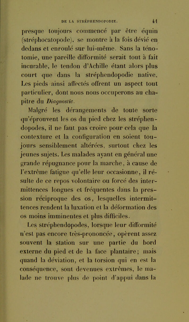 DE LA STRÉPIIENDOPODIE. 41 presque toujours commencé par être éqiiin (stréphocalopode), se montre à la fois dévié en dedans et enroulé sur lui-même. Sans la téno- lomie, une pareille difformité serait tout à fait incurable, le tendon d'Achille étant alors plus court que dans la stréphendopodie native. Les pieds ainsi affectés offrent un aspect tout particulier, dont nous nous occuperons au cha- pitre du Diagnoslic. Malgré les dérangements de toute sorte qu'éprouvent les os du pied chez les stréphen- dopodes, il ne faut pas croire pour cela que la contexture et la configuration en soient tou- jours sensiblement altérées, surtout chez les jeunes sujets. Les malades ayant en général une grande répugnance pour la marche, à cause de l'extrême fatigue qu'elle leur occasionne, il ré- sulte de ce repos volontaire ou forcé des inter- mittences longues et fréquentes dans la pres- sion réciproque des os, lesquelles intermit- tences rendent la luxation et la déformation des os moins imminentes et plus difficiles. Les slréphendopodes, lorsque leur difformité n'est pas encore très-prononcée, opèrent assez souvent la station sur une partie du bord externe du pied et de la face plantaire ; mais quand la déviation, et la torsion qui en est la conséquence, sont devenues extrêmes, le ma- lade ne trouve plus de point d'appui dans la