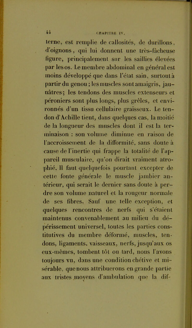 lerne, est remplie de callosités, de durillons, d'oignons, qui lui donnent une Irès-fàcheuse figure, principalement sur les saillies élevées par les os. Le membre abdominal en générales! moins développé que dans l'état sain, surtout à partir du genou ; les muscles sont amaigris, jau- nâtres; les tendons des muscles extenseurs et péroniers sont plus longs, plus grêles, et envi- ronnés d'un tissu cellulaire graisseux. Le ten- don d'Achille tient, dans quelques cas, la moitié de la longueur des muscles dont il est la ter- minaison : son volume diminue en raison de l'accroissement de la difformité, sans doute à cause de l'inertie qui frappe la totalité de l'ap- pareil musculaire, qu'on dirait vraiment atro- phié. Il faut quelquefois pourtant excepter de cette fonte générale le muscle jambier an- térieur, qui serait le dernier sans doute à per- dre son volume naturel et la rougeur normale de ses fibres, Sauf une telle exception, et quelques rencontres de nerfs qui s'étaient maintenus convenablement au milieu du dé- périssement universel, toutes les parties cons- titutives du membre déformé, muscles, ten- dons, ligaments, vaisseaux, nerfs, jusqu'aux os eux-mêmes, tombent tôt ou tard, nous l'avons toujours vu, dans une condition chétive et mi- sérable, que nous attribuerons en grande partie aux tristes moyens d'ambulalion que la dif-