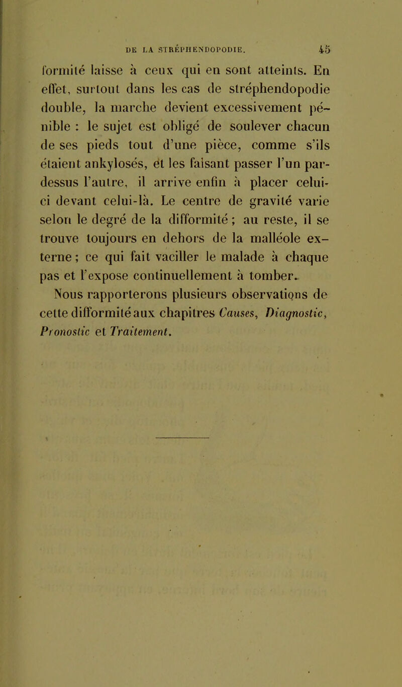 formilé laisse à ceux qui en sont atteints. En effet, surtout dans les cas de stréphendopodie double, la marche devient excessivement pé- nible : le sujet est obligé de soulever chacun de ses pieds tout d'une pièce, comme s'ils étaient ankylosés, et les faisant passer l'un par- dessus l'autre, il arrive enfin à placer celui- ci devant celui-là. Le centre de gravité varie selon le degré de la difformité ; au reste, il se trouve toujours en dehors de la malléole ex- terne ; ce qui fait vaciller le malade à chaque pas et l'expose continuellement à tomber. Nous rapporterons plusieurs observations de cette difformité aux chapitres Causes, Diagnostic, Pronostic et Traitement.