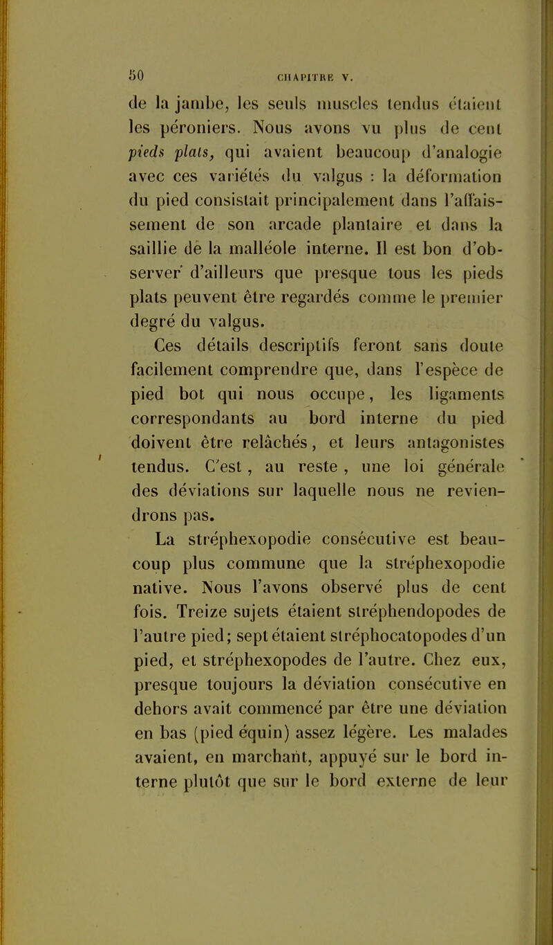 de la jambe, les seuls muscles tendus élaienl les péroniers. Nous avons vu y)lus de cenl pieds plais, qui avaient beaucoup d'analogie avec ces variétés du valgus : la déformation du pied consistait principalement dans l'afl'ais- sement de son arcade plantaire et dans la saillie de la malléole interne. Il est bon d'ob- server' d'ailleurs que presque tous les pieds plats peuvent être regardés comme le premier degré du valgus. Ces détails descriptifs feront sans doute facilement comprendre que, dans l'espèce de pied bot qui nous occupe, les ligaments correspondants au bord interne du pied doivent être relâchés, et leurs antagonistes tendus. C'est, au reste , une loi générale des déviations sur laquelle nous ne revien- drons pas. La stréphexopodie consécutive est beau- coup plus commune que la stréphexopodie native. Nous l'avons observé plus de cent fois. Treize sujets étaient siréphendopodes de l'autre pied; sept étaient siréphocatopodes d'un pied, et stréphexopodes de l'autre. Chez eux, presque toujours la déviation consécutive en dehors avait commencé par être une déviation en bas (pied équin) assez légère. Les malades avaient, en marchant, appuyé sur le bord in- terne plutôt que sur le bord externe de leur