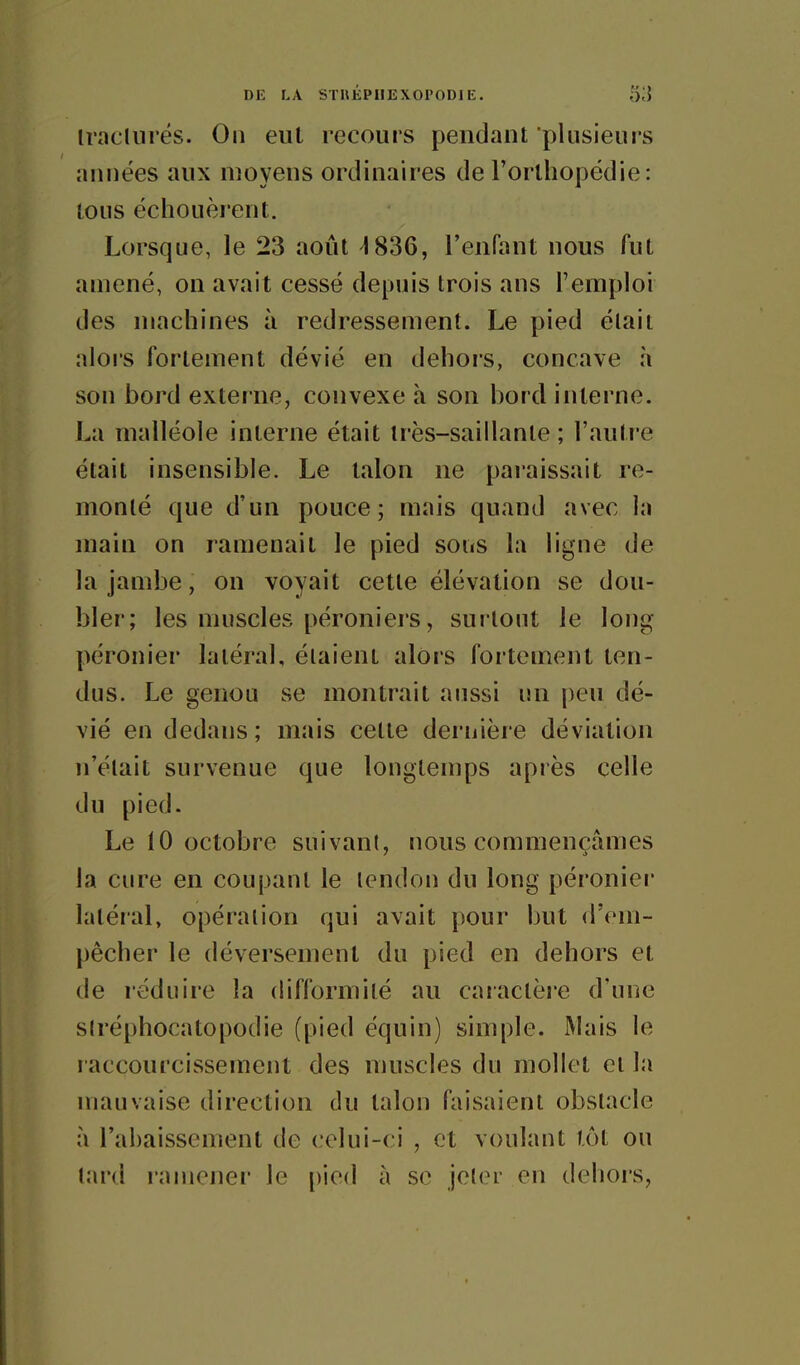 Ira Cl lires. On eut recours pendant plusieurs années aux moyens ordinaires de l'orthopédie: tous échouèrent. Lorsque, le 23 août ^1836, l'enfant nous fut amené, on avait cessé depuis trois ans l'emploi des machines à redressement. Le pied élaii alors fortement dévié en dehors, concave à son bord externe, convexe à son bord interne. La malléole interne était très-saillante ; l'autre était insensible. Le talon ne pai'aissait re- monté que d'un pouce; mais quand avec la main on ramenait le pied soiis la ligne de la jambe, on voyait cette élévation se dou- bler; les muscles péroniers, surtout le long- péronier latéral, étaient alors fortement ten- dus. Le genou se montrait aussi un peu dé- vié en dedans ; mais cette deriiière déviation n'élait survenue que longtemps après celle du pied. Le 10 octobre suivani, nous commençâmes la cure en coupant le tendon du long péronier latéral, opération qui avait pour but d'em- pêcher le déversement du pied en dehors et de réduire la difformité au caiaclère d'une slréphocatopodie (pied équin) simple. Mais le raccourcissement des muscles du mollet et la mauvaise direction du talon faisaient obstacle à l'abaissement de celui-ci , et voulant tôt ou lard ramener le pied à se jelor en dehors,