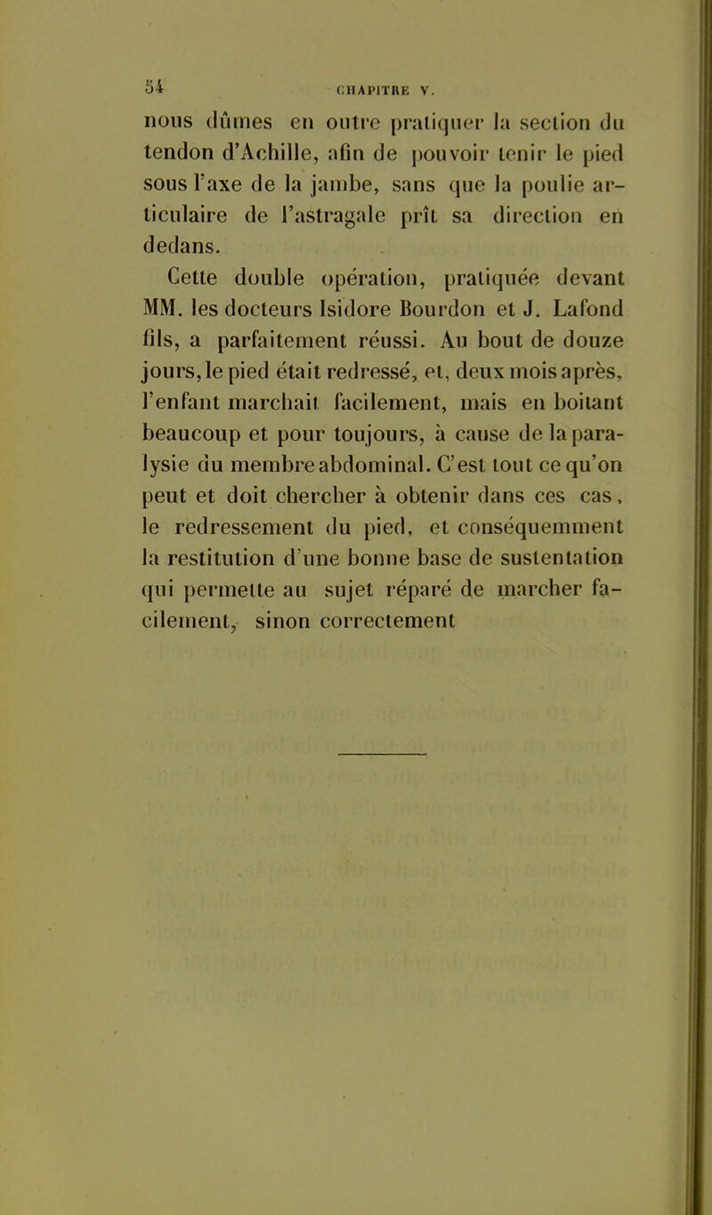 nous dûmes en outre pratiquer la section du tendon d'Achille, afin de pouvoir tenir le pied sous Taxe de la jambe, sans que la poulie ar- ticulaire de l'astragale prît sa direction en dedans. Cette double opération, pratiquée devant MM. les docteurs Isidore Bourdon et J. Lafond fils, a parfaitement réussi. Au bout de douze jours, le pied était redressé, et, deux mois après, l'enfant marchait facilement, mais en boitant beaucoup et pour toujours, à cause de la para- lysie du membre abdominal. C'est tout ce qu'on peut et doit chercher à obtenir dans ces cas, le redressement du pied, et conséquemment la restitution d'une bonne base de sustentation qui permette au sujet réparé de marcher fa- cilement, sinon correctement