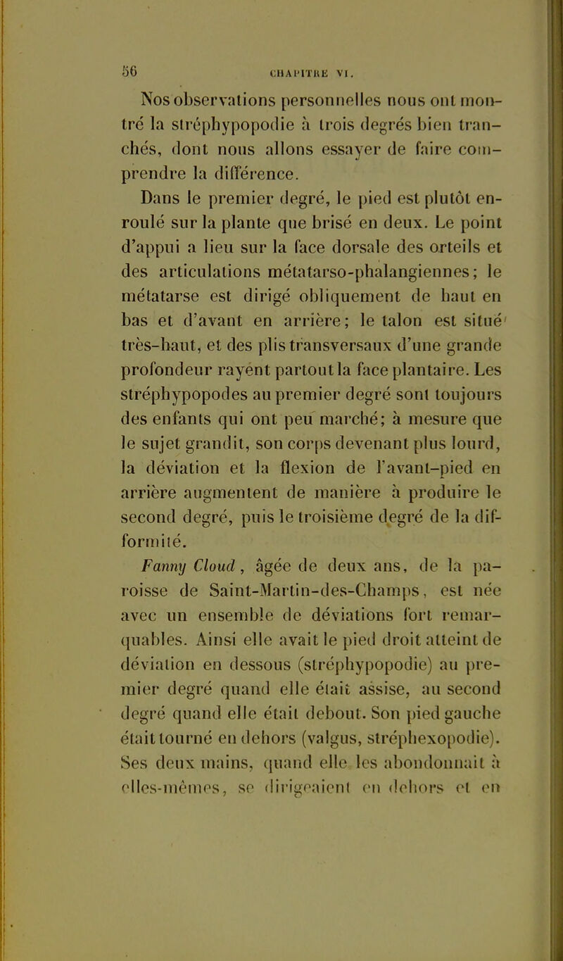 Nos observations personnelles nous ont mon- tré la slréphypopodie à Irois degrés bien tran- chés, dont nous allons essayer de faire com- prendre la différence. Dans le premier degré, le pied est plutôt en- roulé sur la plante que brisé en deux. Le point d'appui a lieu sur la face dorsale des orteils et des articulations métatarso-phalangiennes ; le métatarse est dirigé obliquement de haut en bas et d'avant en arrière; le talon est situé' très-haut, et des plis transversaux d'une grande profondeur rayent partout la face plantaire. Les stréphypopodes au premier degré sont toujours des enfants qui ont peu marché; à mesure que le sujet grandit, son corps devenant plus lourd, la déviation et la flexion de l'avant-pied en arrière augmentent de manière à produire le second degré, puis le troisième degré de la dif- formité. Fanny Cloud, âgée de deux ans, de la pa- roisse de Saint-Martin-des-Champs, est née avec un ensemble de déviations fort remar- quables. Ainsi elle avait le pied droit atteint de déviation en dessous (stréphypopodie) au pre- mier degré quand elle était assise, au second degré quand elle était debout. Son pied gauche était tourné en dehors (valgus, stréphexopodie). Ses deux mains, quand elle les abondonnait à olles-mémes, se dirigeaienl en dehors et en