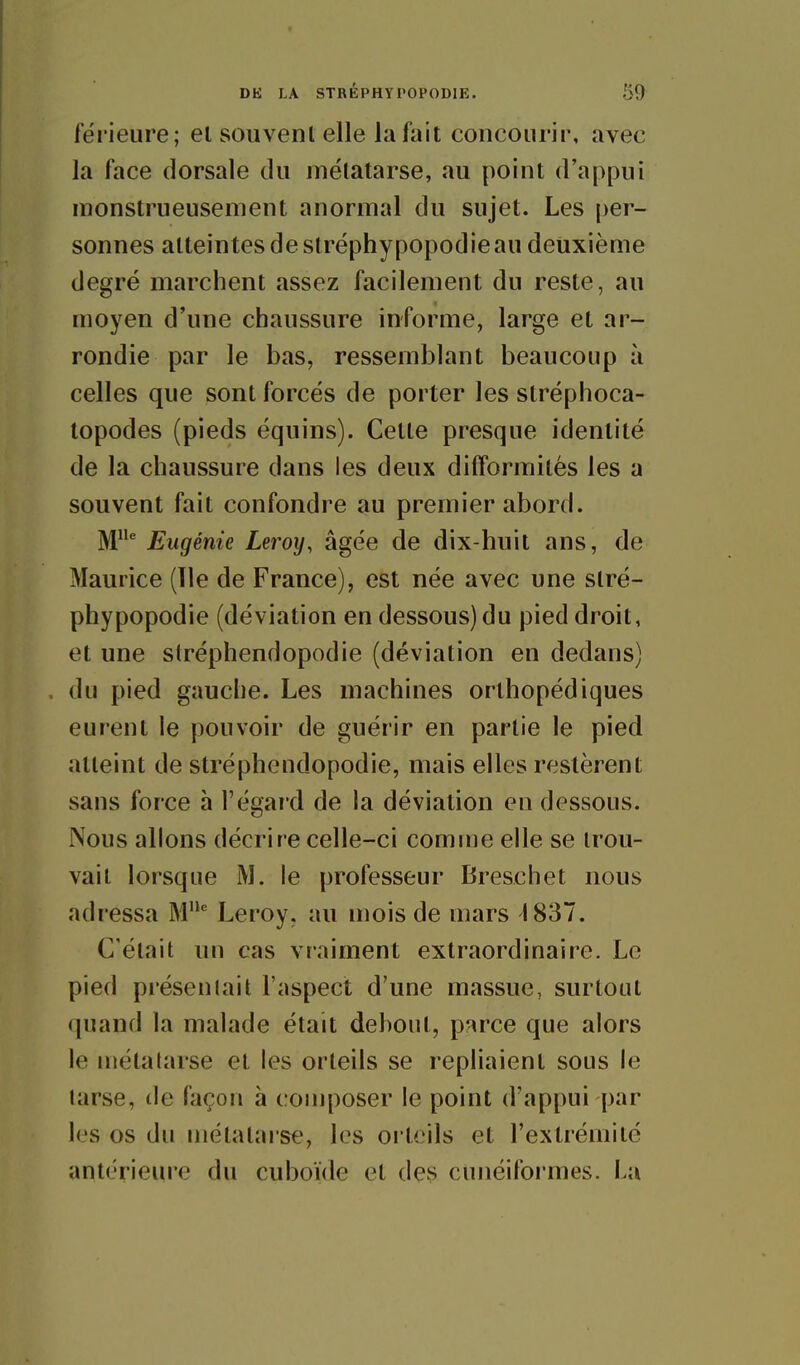 fërieure; el souvent elle la fait concourir, avec la face dorsale du métatarse, au point d'appui monstrueusement anormal du sujet. Les per- sonnes atteintes de stréphypopodieau deuxième degré marchent assez facilement du reste, au moyen d'une chaussure informe, large et ar- rondie par le bas, ressemblant beaucoup à celles que sont forcés de porter les stréphoca- topodes (pieds équins). Celte presque identité de la chaussure dans les deux difformités les a souvent fait confondre au premier abord. M Eugénie Leroy, âgée de dix-huit ans, de Maurice (Tle de France), est née avec une stré- phypopodie (déviation en dessous) du pied droit, et une stréphendopodie (déviation en dedans) du pied gauche. Les machines orthopédiques eurent le pouvoir de guérir en partie le pied atteint de stréphendopodie, mais elles restèrent sans force à l'égai'd de la déviation en dessous. Nous allons décrire celle-ci comme elle se trou- vait lorsque iM. le professeur Breschet nous adressa M'' Leroy, au mois de mars 1837. C'était un cas vraiment extraordinaire. Le pied présentait l'aspect d'une massue, surtout quand la malade était dehout, parce que alors le métatarse et les orteils se repliaient sous le tarse, de façon à composer le point d'appui par les os du métatarse, les oi teils et l'extrémité antérieure du cuboïde et des cunéifoi'mes. La